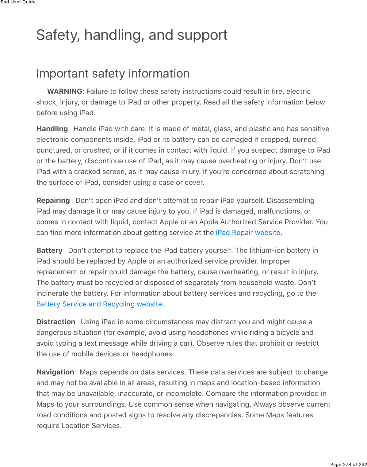 iPad User GuidePage 278 of 292Important safety informationWARNING: Failure to follow these safety instructions could result in fire, electricshock, injury, or damage to iPad or other property. Read all the safety information belowbefore using iPad.Handling   Handle iPad with care. It is made of metal, glass, and plastic and has sensitiveelectronic components inside. iPad or its battery can be damaged if dropped, burned,punctured, or crushed, or if it comes in contact with liquid. If you suspect damage to iPador the battery, discontinue use of iPad, as it may cause overheating or injury. Donʼt useiPad with a cracked screen, as it may cause injury. If youʼre concerned about scratchingthe surface of iPad, consider using a case or cover.Repairing   Donʼt open iPad and donʼt attempt to repair iPad yourself. DisassemblingiPad may damage it or may cause injury to you. If iPad is damaged, malfunctions, orcomes in contact with liquid, contact Apple or an Apple Authorized Service Provider. Youcan find more information about getting service at the  .Battery   Donʼt attempt to replace the iPad battery yourself. The lithium-ion battery iniPad should be replaced by Apple or an authorized service provider. Improperreplacement or repair could damage the battery, cause overheating, or result in injury.The battery must be recycled or disposed of separately from household waste. Donʼtincinerate the battery. For information about battery services and recycling, go to the.Distraction   Using iPad in some circumstances may distract you and might cause adangerous situation (for example, avoid using headphones while riding a bicycle andavoid typing a text message while driving a car). Observe rules that prohibit or restrictthe use of mobile devices or headphones.Navigation   Maps depends on data services. These data services are subject to changeand may not be available in all areas, resulting in maps and location-based informationthat may be unavailable, inaccurate, or incomplete. Compare the information provided inMaps to your surroundings. Use common sense when navigating. Always observe currentroad conditions and posted signs to resolve any discrepancies. Some Maps featuresrequire Location Services.Safety, handling, and supportiPad Repair websiteBattery Service and Recycling website