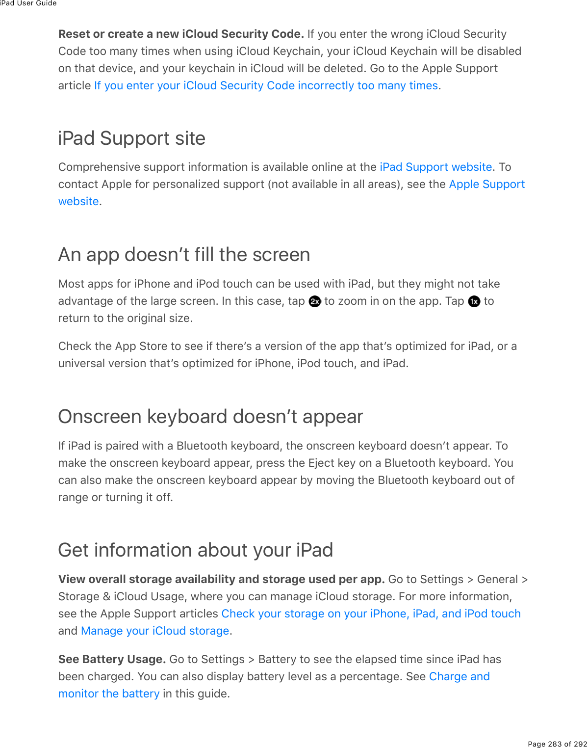 iPad User GuidePage 283 of 292Reset or create a new iCloud Security Code. If you enter the wrong iCloud SecurityCode too many times when using iCloud Keychain, your iCloud Keychain will be disabledon that device, and your keychain in iCloud will be deleted. Go to the Apple Supportarticle  .iPad Support siteComprehensive support information is available online at the  . Tocontact Apple for personalized support (not available in all areas), see the .An app doesnʼt fill the screenMost apps for iPhone and iPod touch can be used with iPad, but they might not takeadvantage of the large screen. In this case, tap   to zoom in on the app. Tap   toreturn to the original size.Check the App Store to see if thereʼs a version of the app thatʼs optimized for iPad, or auniversal version thatʼs optimized for iPhone, iPod touch, and iPad.Onscreen keyboard doesnʼt appearIf iPad is paired with a Bluetooth keyboard, the onscreen keyboard doesnʼt appear. Tomake the onscreen keyboard appear, press the Eject key on a Bluetooth keyboard. Youcan also make the onscreen keyboard appear by moving the Bluetooth keyboard out ofrange or turning it off.Get information about your iPadView overall storage availability and storage used per app. Go to Settings &gt; General &gt;Storage &amp; iCloud Usage, where you can manage iCloud storage. For more information,see the Apple Support articles and  .See Battery Usage. Go to Settings &gt; Battery to see the elapsed time since iPad hasbeen charged. You can also display battery level as a percentage. See  in this guide.If you enter your iCloud Security Code incorrectly too many timesiPad Support websiteApple SupportwebsiteCheck your storage on your iPhone, iPad, and iPod touchManage your iCloud storageCharge andmonitor the battery