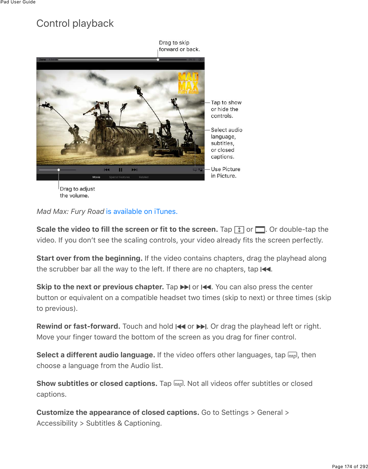 iPad User GuidePage 174 of 292Control playbackMad Max: Fury Road Scale the video to fill the screen or fit to the screen. M#-% %2$% E%G$%72&gt;53(Q&quot;#-%&quot;*(D.7(2E%S9%=2&gt;%720F&quot;%&amp;((%&quot;*(%&amp;)#3.0;%)20&quot;$23&amp;L%=2&gt;$%D.7(2%#3$(#7=%9.&quot;&amp;%&quot;*(%&amp;)$((0%-($9()&quot;3=EStart over from the beginning. S9%&quot;*(%D.7(2%)20&quot;#.0&amp;%)*#-&quot;($&amp;L%7$#;%&quot;*(%-3#=*(#7%#320;&quot;*(%&amp;)$&gt;55($%5#$%#33%&quot;*(%1#=%&quot;2%&quot;*(%3(9&quot;E%S9%&quot;*($(%#$(%02%)*#-&quot;($&amp;L%&quot;#-% ESkip to the next or previous chapter. M#-% %2$% E%Y2&gt;%)#0%#3&amp;2%-$(&amp;&amp;%&quot;*(%)(0&quot;($5&gt;&quot;&quot;20%2$%(]&gt;.D#3(0&quot;%20%#%)2/-#&quot;.53(%*(#7&amp;(&quot;%&quot;12%&quot;./(&amp;%W&amp;&apos;.-%&quot;2%0(,&quot;X%2$%&quot;*$((%&quot;./(&amp;%W&amp;&apos;.-&quot;2%-$(D.2&gt;&amp;XERewind or fast-forward. M2&gt;)*%#07%*237% %2$% E%G$%7$#;%&quot;*(%-3#=*(#7%3(9&quot;%2$%$.;*&quot;E82D(%=2&gt;$%9.0;($%&quot;21#$7%&quot;*(%52&quot;&quot;2/%29%&quot;*(%&amp;)$((0%#&amp;%=2&gt;%7$#;%92$%9.0($%)20&quot;$23ESelect a different audio language. S9%&quot;*(%D.7(2%299($&amp;%2&quot;*($%3#0;&gt;#;(&amp;L%&quot;#-% L%&quot;*(0)*22&amp;(%#%3#0;&gt;#;(%9$2/%&quot;*(%?&gt;7.2%3.&amp;&quot;EShow subtitles or closed captions. M#-% E%C2&quot;%#33%D.7(2&amp;%299($%&amp;&gt;5&quot;.&quot;3(&amp;%2$%)32&amp;(7)#-&quot;.20&amp;ECustomize the appearance of closed captions. 62%&quot;2%!(&quot;&quot;.0;&amp;%[%6(0($#3%[?))(&amp;&amp;.5.3.&quot;=%[%!&gt;5&quot;.&quot;3(&amp;%\%4#-&quot;.20.0;E.&amp;%#D#.3#53(%20%.M&gt;0(&amp;E