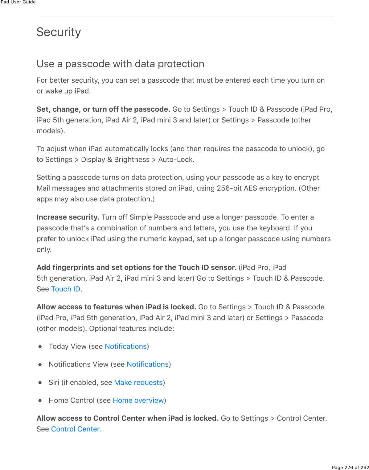 iPad User GuidePage 226 of 292SecurityUse a passcode with data protectionB2$%5(&quot;&quot;($%&amp;()&gt;$.&quot;=L%=2&gt;%)#0%&amp;(&quot;%#%-#&amp;&amp;)27(%&quot;*#&quot;%/&gt;&amp;&quot;%5(%(0&quot;($(7%(#)*%&quot;./(%=2&gt;%&quot;&gt;$0%202$%1#&apos;(%&gt;-%.@#7ESet, change, or turn off the passcode. 62%&quot;2%!(&quot;&quot;.0;&amp;%[%M2&gt;)*%SP%\%@#&amp;&amp;)27(%W.@#7%@$2L.@#7%^&quot;*%;(0($#&quot;.20L%.@#7%?.$%_L%.@#7%/.0.%N%#07%3#&quot;($X%2$%!(&quot;&quot;.0;&amp;%[%@#&amp;&amp;)27(%W2&quot;*($/27(3&amp;XEM2%#7U&gt;&amp;&quot;%1*(0%.@#7%#&gt;&quot;2/#&quot;.)#33=%32)&apos;&amp;%W#07%&quot;*(0%$(]&gt;.$(&amp;%&quot;*(%-#&amp;&amp;)27(%&quot;2%&gt;032)&apos;XL%;2&quot;2%!(&quot;&quot;.0;&amp;%[%P.&amp;-3#=%\%J$.;*&quot;0(&amp;&amp;%[%?&gt;&quot;2QV2)&apos;E!(&quot;&quot;.0;%#%-#&amp;&amp;)27(%&quot;&gt;$0&amp;%20%7#&quot;#%-$2&quot;()&quot;.20L%&gt;&amp;.0;%=2&gt;$%-#&amp;&amp;)27(%#&amp;%#%&apos;(=%&quot;2%(0)$=-&quot;8#.3%/(&amp;&amp;#;(&amp;%#07%#&quot;&quot;#)*/(0&quot;&amp;%&amp;&quot;2$(7%20%.@#7L%&gt;&amp;.0;%_^wQ5.&quot;%?+!%(0)$=-&quot;.20E%WG&quot;*($#--&amp;%/#=%#3&amp;2%&gt;&amp;(%7#&quot;#%-$2&quot;()&quot;.20EXIncrease security. M&gt;$0%299%!./-3(%@#&amp;&amp;)27(%#07%&gt;&amp;(%#%320;($%-#&amp;&amp;)27(E%M2%(0&quot;($%#-#&amp;&amp;)27(%&quot;*#&quot;F&amp;%#%)2/5.0#&quot;.20%29%0&gt;/5($&amp;%#07%3(&quot;&quot;($&amp;L%=2&gt;%&gt;&amp;(%&quot;*(%&apos;(=52#$7E%S9%=2&gt;-$(9($%&quot;2%&gt;032)&apos;%.@#7%&gt;&amp;.0;%&quot;*(%0&gt;/($.)%&apos;(=-#7L%&amp;(&quot;%&gt;-%#%320;($%-#&amp;&amp;)27(%&gt;&amp;.0;%0&gt;/5($&amp;203=EAdd fingerprints and set options for the Touch ID sensor. W.@#7%@$2L%.@#7^&quot;*%;(0($#&quot;.20L%.@#7%?.$%_L%.@#7%/.0.%N%#07%3#&quot;($X%62%&quot;2%!(&quot;&quot;.0;&amp;%[%M2&gt;)*%SP%\%@#&amp;&amp;)27(E!((% EAllow access to features when iPad is locked. 62%&quot;2%!(&quot;&quot;.0;&amp;%[%M2&gt;)*%SP%\%@#&amp;&amp;)27(W.@#7%@$2L%.@#7%^&quot;*%;(0($#&quot;.20L%.@#7%?.$%_L%.@#7%/.0.%N%#07%3#&quot;($X%2$%!(&quot;&quot;.0;&amp;%[%@#&amp;&amp;)27(W2&quot;*($%/27(3&amp;XE%G-&quot;.20#3%9(#&quot;&gt;$(&amp;%.0)3&gt;7(OM27#=%T.(1%W&amp;((% XC2&quot;.9.)#&quot;.20&amp;%T.(1%W&amp;((% X!.$.%W.9%(0#53(7L%&amp;((% XA2/(%420&quot;$23%W&amp;((% XAllow access to Control Center when iPad is locked. 62%&quot;2%!(&quot;&quot;.0;&amp;%[%420&quot;$23%4(0&quot;($E!((% EM2&gt;)*%SPC2&quot;.9.)#&quot;.20&amp;C2&quot;.9.)#&quot;.20&amp;8#&apos;(%$(]&gt;(&amp;&quot;&amp;A2/(%2D($D.(1420&quot;$23%4(0&quot;($