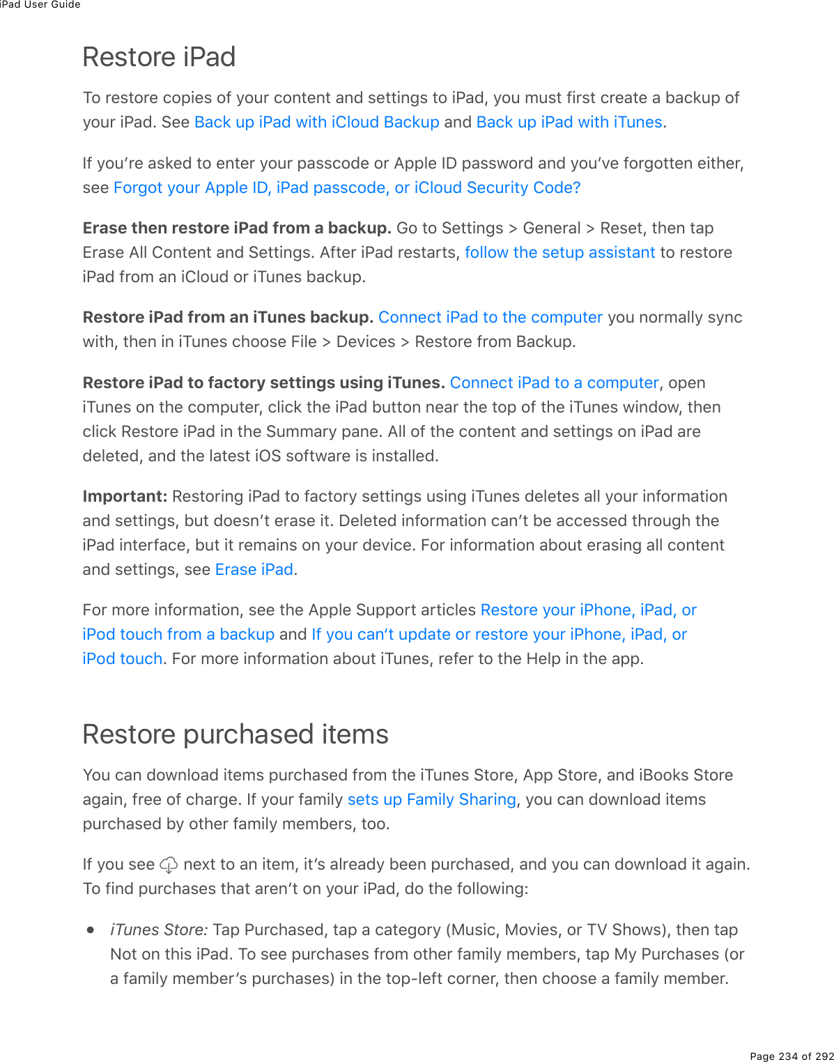 iPad User GuidePage 234 of 292Restore iPadTo restore copies of your content and settings to iPad, you must first create a backup ofyour iPad. See   and  .If youʼre asked to enter your passcode or Apple ID password and youʼve forgotten either,see Erase then restore iPad from a backup. Go to Settings &gt; General &gt; Reset, then tapErase All Content and Settings. After iPad restarts,   to restoreiPad from an iCloud or iTunes backup.Restore iPad from an iTunes backup.   you normally syncwith, then in iTunes choose File &gt; Devices &gt; Restore from Backup.Restore iPad to factory settings using iTunes.  , openiTunes on the computer, click the iPad button near the top of the iTunes window, thenclick Restore iPad in the Summary pane. All of the content and settings on iPad aredeleted, and the latest iOS software is installed.Important: Restoring iPad to factory settings using iTunes deletes all your informationand settings, but doesnʼt erase it. Deleted information canʼt be accessed through theiPad interface, but it remains on your device. For information about erasing all contentand settings, see  .For more information, see the Apple Support articles  and . For more information about iTunes, refer to the Help in the app.Restore purchased itemsYou can download items purchased from the iTunes Store, App Store, and iBooks Storeagain, free of charge. If your family  , you can download itemspurchased by other family members, too.If you see   next to an item, itʼs already been purchased, and you can download it again.To find purchases that arenʼt on your iPad, do the following:iTunes Store: Tap Purchased, tap a category (Music, Movies, or TV Shows), then tapNot on this iPad. To see purchases from other family members, tap My Purchases (ora family memberʼs purchases) in the top-left corner, then choose a family member.Back up iPad with iCloud Backup Back up iPad with iTunesForgot your Apple ID, iPad passcode, or iCloud Security Code?follow the setup assistantConnect iPad to the computerConnect iPad to a computerErase iPadRestore your iPhone, iPad, oriPod touch from a backup If you can‘t update or restore your iPhone, iPad, oriPod touchsets up Family Sharing