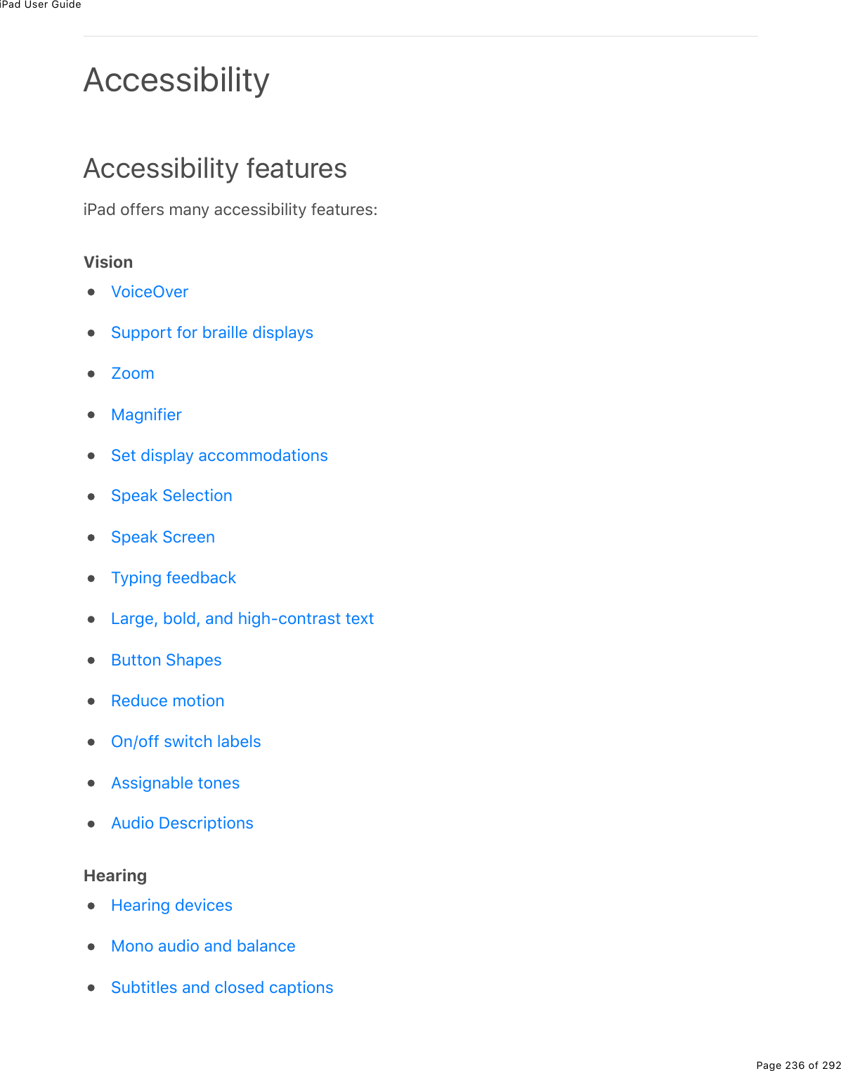 iPad User GuidePage 236 of 292Accessibility featuresiPad offers many accessibility features:VisionHearingAccessibilityVoiceOverSupport for braille displaysZoomMagnifierSet display accommodationsSpeak SelectionSpeak ScreenTyping feedbackLarge, bold, and high-contrast textButton ShapesReduce motionOn/off switch labelsAssignable tonesAudio DescriptionsHearing devicesMono audio and balanceSubtitles and closed captions