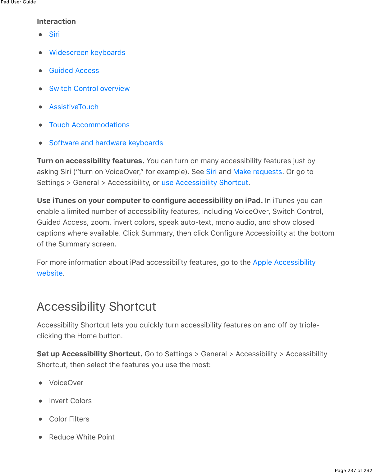 iPad User GuidePage 237 of 292InteractionTurn on accessibility features. You can turn on many accessibility features just byasking Siri (“turn on VoiceOver,” for example). See   and  . Or go toSettings &gt; General &gt; Accessibility, or  .Use iTunes on your computer to configure accessibility on iPad. In iTunes you canenable a limited number of accessibility features, including VoiceOver, Switch Control,Guided Access, zoom, invert colors, speak auto-text, mono audio, and show closedcaptions where available. Click Summary, then click Configure Accessibility at the bottomof the Summary screen.For more information about iPad accessibility features, go to the .Accessibility ShortcutAccessibility Shortcut lets you quickly turn accessibility features on and off by triple-clicking the Home button.Set up Accessibility Shortcut. Go to Settings &gt; General &gt; Accessibility &gt; AccessibilityShortcut, then select the features you use the most:VoiceOverInvert ColorsColor FiltersReduce White PointSiriWidescreen keyboardsGuided AccessSwitch Control overviewAssistiveTouchTouch AccommodationsSoftware and hardware keyboardsSiri Make requestsuse Accessibility ShortcutApple Accessibilitywebsite