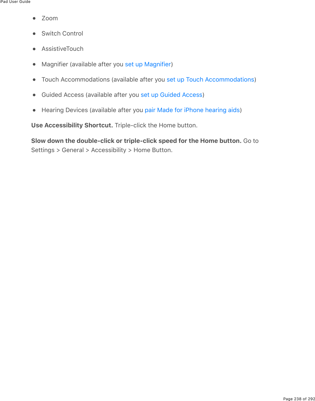 iPad User GuidePage 238 of 292ZoomSwitch ControlAssistiveTouchMagnifier (available after you  )Touch Accommodations (available after you  )Guided Access (available after you  )Hearing Devices (available after you  )Use Accessibility Shortcut. Triple-click the Home button.Slow down the double-click or triple-click speed for the Home button. Go toSettings &gt; General &gt; Accessibility &gt; Home Button.set up Magnifierset up Touch Accommodationsset up Guided Accesspair Made for iPhone hearing aids