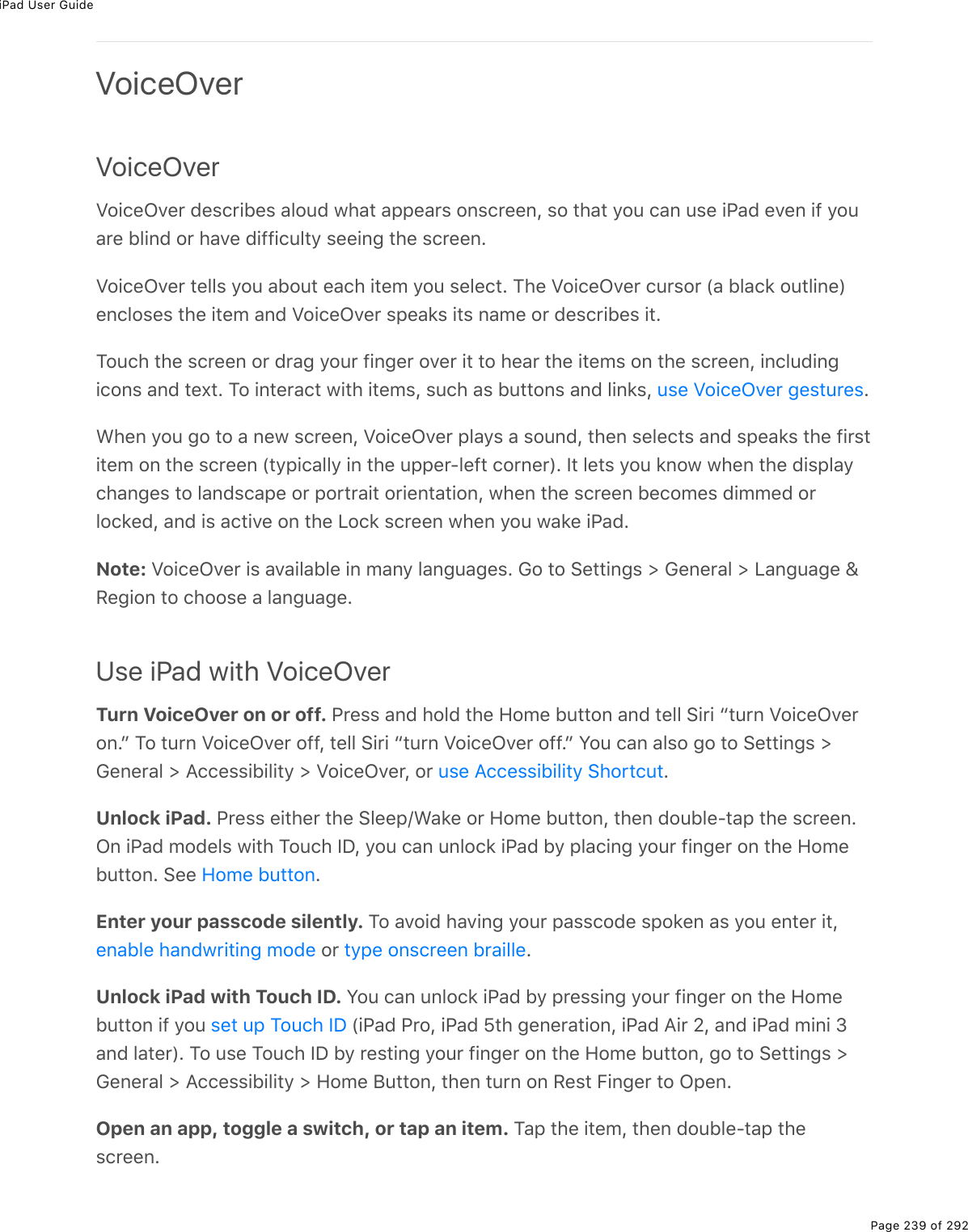 iPad User GuidePage 239 of 292VoiceOverVoiceOverVoiceOver describes aloud what appears onscreen, so that you can use iPad even if youare blind or have difficulty seeing the screen.VoiceOver tells you about each item you select. The VoiceOver cursor (a black outline)encloses the item and VoiceOver speaks its name or describes it.Touch the screen or drag your finger over it to hear the items on the screen, includingicons and text. To interact with items, such as buttons and links,  .When you go to a new screen, VoiceOver plays a sound, then selects and speaks the firstitem on the screen (typically in the upper-left corner). It lets you know when the displaychanges to landscape or portrait orientation, when the screen becomes dimmed orlocked, and is active on the Lock screen when you wake iPad.Note: VoiceOver is available in many languages. Go to Settings &gt; General &gt; Language &amp;Region to choose a language.Use iPad with VoiceOverTurn VoiceOver on or off. Press and hold the Home button and tell Siri “turn VoiceOveron.” To turn VoiceOver off, tell Siri “turn VoiceOver off.” You can also go to Settings &gt;General &gt; Accessibility &gt; VoiceOver, or  .Unlock iPad. Press either the Sleep/Wake or Home button, then double-tap the screen.On iPad models with Touch ID, you can unlock iPad by placing your finger on the Homebutton. See  .Enter your passcode silently. To avoid having your passcode spoken as you enter it, or  .Unlock iPad with Touch ID. You can unlock iPad by pressing your finger on the Homebutton if you   (iPad Pro, iPad 5th generation, iPad Air 2, and iPad mini 3and later). To use Touch ID by resting your finger on the Home button, go to Settings &gt;General &gt; Accessibility &gt; Home Button, then turn on Rest Finger to Open.Open an app, toggle a switch, or tap an item. Tap the item, then double-tap thescreen.use VoiceOver gesturesuse Accessibility ShortcutHome buttonenable handwriting mode type onscreen brailleset up Touch ID