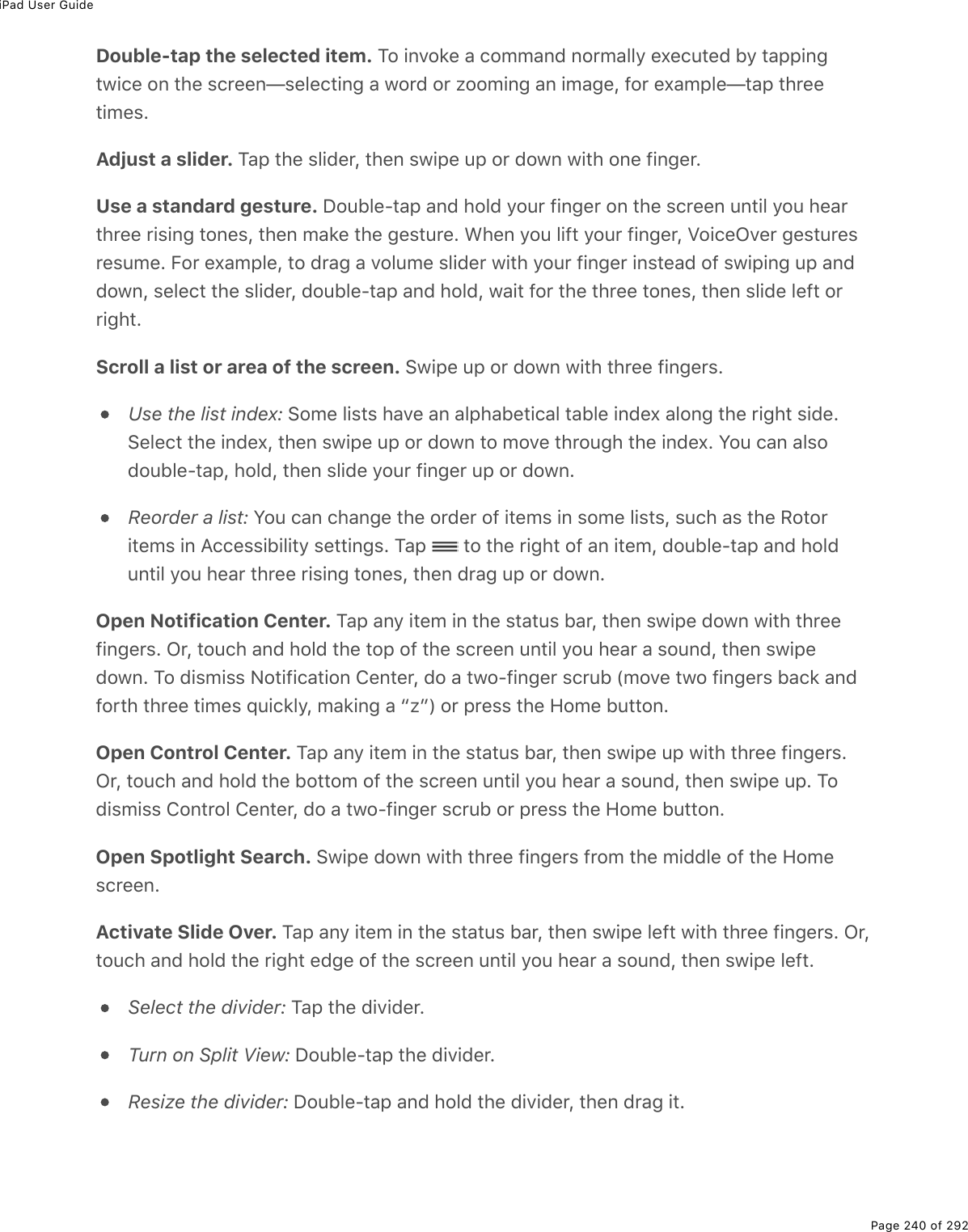 iPad User GuidePage 240 of 292Double-tap the selected item. To invoke a command normally executed by tappingtwice on the screen—selecting a word or zooming an image, for example—tap threetimes.Adjust a slider. Tap the slider, then swipe up or down with one finger.Use a standard gesture. Double-tap and hold your finger on the screen until you hearthree rising tones, then make the gesture. When you lift your finger, VoiceOver gesturesresume. For example, to drag a volume slider with your finger instead of swiping up anddown, select the slider, double-tap and hold, wait for the three tones, then slide left orright.Scroll a list or area of the screen. Swipe up or down with three fingers.Use the list index: Some lists have an alphabetical table index along the right side.Select the index, then swipe up or down to move through the index. You can alsodouble-tap, hold, then slide your finger up or down.Reorder a list: You can change the order of items in some lists, such as the Rotoritems in Accessibility settings. Tap   to the right of an item, double-tap and holduntil you hear three rising tones, then drag up or down.Open Notification Center. Tap any item in the status bar, then swipe down with threefingers. Or, touch and hold the top of the screen until you hear a sound, then swipedown. To dismiss Notification Center, do a two-finger scrub (move two fingers back andforth three times quickly, making a “z”) or press the Home button.Open Control Center. Tap any item in the status bar, then swipe up with three fingers.Or, touch and hold the bottom of the screen until you hear a sound, then swipe up. Todismiss Control Center, do a two-finger scrub or press the Home button.Open Spotlight Search. Swipe down with three fingers from the middle of the Homescreen.Activate Slide Over. Tap any item in the status bar, then swipe left with three fingers. Or,touch and hold the right edge of the screen until you hear a sound, then swipe left.Select the divider: Tap the divider.Turn on Split View: Double-tap the divider.Resize the divider: Double-tap and hold the divider, then drag it.
