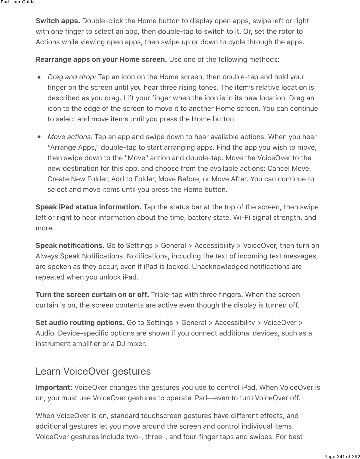 iPad User GuidePage 241 of 292Switch apps. Double-click the Home button to display open apps, swipe left or rightwith one finger to select an app, then double-tap to switch to it. Or, set the rotor toActions while viewing open apps, then swipe up or down to cycle through the apps.Rearrange apps on your Home screen. Use one of the following methods:Drag and drop: Tap an icon on the Home screen, then double-tap and hold yourfinger on the screen until you hear three rising tones. The itemʼs relative location isdescribed as you drag. Lift your finger when the icon is in its new location. Drag anicon to the edge of the screen to move it to another Home screen. You can continueto select and move items until you press the Home button.Move actions: Tap an app and swipe down to hear available actions. When you hear“Arrange Apps,&quot; double-tap to start arranging apps. Find the app you wish to move,then swipe down to the &quot;Move&quot; action and double-tap. Move the VoiceOver to thenew destination for this app, and choose from the available actions: Cancel Move,Create New Folder, Add to Folder, Move Before, or Move After. You can continue toselect and move items until you press the Home button.Speak iPad status information. Tap the status bar at the top of the screen, then swipeleft or right to hear information about the time, battery state, Wi-Fi signal strength, andmore.Speak notifications. Go to Settings &gt; General &gt; Accessibility &gt; VoiceOver, then turn onAlways Speak Notifications. Notifications, including the text of incoming text messages,are spoken as they occur, even if iPad is locked. Unacknowledged notifications arerepeated when you unlock iPad.Turn the screen curtain on or off. Triple-tap with three fingers. When the screencurtain is on, the screen contents are active even though the display is turned off.Set audio routing options. Go to Settings &gt; General &gt; Accessibility &gt; VoiceOver &gt;Audio. Device-specific options are shown if you connect additional devices, such as ainstrument amplifier or a DJ mixer.Learn VoiceOver gesturesImportant: VoiceOver changes the gestures you use to control iPad. When VoiceOver ison, you must use VoiceOver gestures to operate iPad—even to turn VoiceOver off.When VoiceOver is on, standard touchscreen gestures have different effects, andadditional gestures let you move around the screen and control individual items.VoiceOver gestures include two-, three-, and four-finger taps and swipes. For best