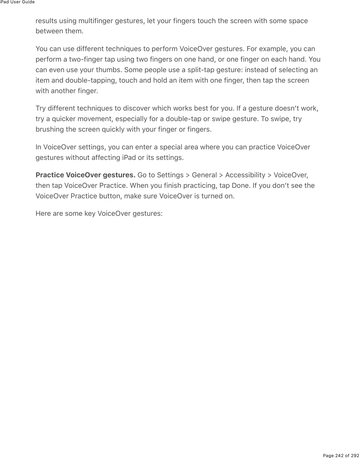 iPad User GuidePage 242 of 292results using multifinger gestures, let your fingers touch the screen with some spacebetween them.You can use different techniques to perform VoiceOver gestures. For example, you canperform a two-finger tap using two fingers on one hand, or one finger on each hand. Youcan even use your thumbs. Some people use a split-tap gesture: instead of selecting anitem and double-tapping, touch and hold an item with one finger, then tap the screenwith another finger.Try different techniques to discover which works best for you. If a gesture doesnʼt work,try a quicker movement, especially for a double-tap or swipe gesture. To swipe, trybrushing the screen quickly with your finger or fingers.In VoiceOver settings, you can enter a special area where you can practice VoiceOvergestures without affecting iPad or its settings.Practice VoiceOver gestures. Go to Settings &gt; General &gt; Accessibility &gt; VoiceOver,then tap VoiceOver Practice. When you finish practicing, tap Done. If you donʼt see theVoiceOver Practice button, make sure VoiceOver is turned on.Here are some key VoiceOver gestures: