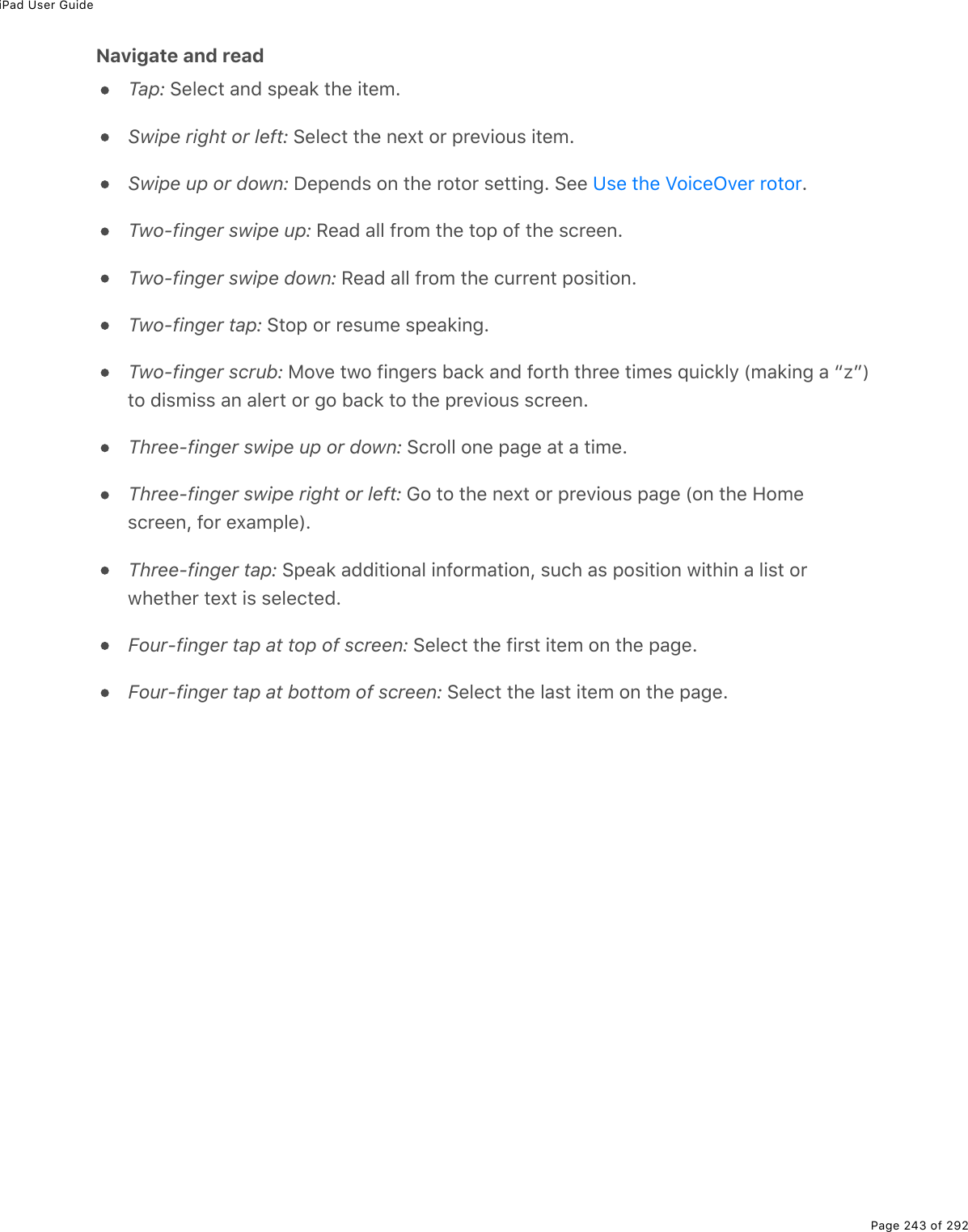 iPad User GuidePage 243 of 292Navigate and readTap: Select and speak the item.Swipe right or left: Select the next or previous item.Swipe up or down: Depends on the rotor setting. See  .Two-finger swipe up: Read all from the top of the screen.Two-finger swipe down: Read all from the current position.Two-finger tap: Stop or resume speaking.Two-finger scrub: Move two fingers back and forth three times quickly (making a “z”)to dismiss an alert or go back to the previous screen.Three-finger swipe up or down: Scroll one page at a time.Three-finger swipe right or left: Go to the next or previous page (on the Homescreen, for example).Three-finger tap: Speak additional information, such as position within a list orwhether text is selected.Four-finger tap at top of screen: Select the first item on the page.Four-finger tap at bottom of screen: Select the last item on the page.Use the VoiceOver rotor
