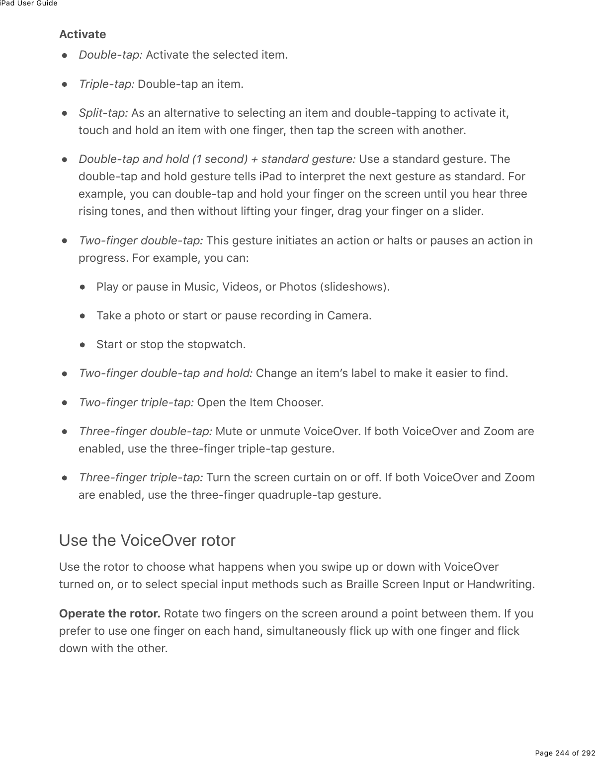 iPad User GuidePage 244 of 292ActivateDouble-tap: Activate the selected item.Triple-tap: Double-tap an item.Split-tap: As an alternative to selecting an item and double-tapping to activate it,touch and hold an item with one finger, then tap the screen with another.Double-tap and hold (1 second) + standard gesture: Use a standard gesture. Thedouble-tap and hold gesture tells iPad to interpret the next gesture as standard. Forexample, you can double-tap and hold your finger on the screen until you hear threerising tones, and then without lifting your finger, drag your finger on a slider.Two-finger double-tap: This gesture initiates an action or halts or pauses an action inprogress. For example, you can:Play or pause in Music, Videos, or Photos (slideshows).Take a photo or start or pause recording in Camera.Start or stop the stopwatch.Two-finger double-tap and hold: Change an itemʼs label to make it easier to find.Two-finger triple-tap: Open the Item Chooser.Three-finger double-tap: Mute or unmute VoiceOver. If both VoiceOver and Zoom areenabled, use the three-finger triple-tap gesture.Three-finger triple-tap: Turn the screen curtain on or off. If both VoiceOver and Zoomare enabled, use the three-finger quadruple-tap gesture.Use the VoiceOver rotorUse the rotor to choose what happens when you swipe up or down with VoiceOverturned on, or to select special input methods such as Braille Screen Input or Handwriting.Operate the rotor. Rotate two fingers on the screen around a point between them. If youprefer to use one finger on each hand, simultaneously flick up with one finger and flickdown with the other.