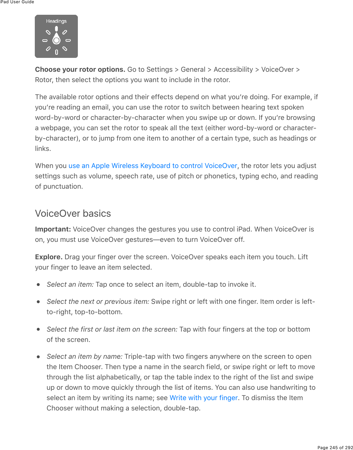 iPad User GuidePage 245 of 292Choose your rotor options. Go to Settings &gt; General &gt; Accessibility &gt; VoiceOver &gt;Rotor, then select the options you want to include in the rotor.The available rotor options and their effects depend on what youʼre doing. For example, ifyouʼre reading an email, you can use the rotor to switch between hearing text spokenword-by-word or character-by-character when you swipe up or down. If youʼre browsinga webpage, you can set the rotor to speak all the text (either word-by-word or character-by-character), or to jump from one item to another of a certain type, such as headings orlinks.When you  , the rotor lets you adjustsettings such as volume, speech rate, use of pitch or phonetics, typing echo, and readingof punctuation.VoiceOver basicsImportant: VoiceOver changes the gestures you use to control iPad. When VoiceOver ison, you must use VoiceOver gestures—even to turn VoiceOver off.Explore. Drag your finger over the screen. VoiceOver speaks each item you touch. Liftyour finger to leave an item selected.Select an item: Tap once to select an item, double-tap to invoke it.Select the next or previous item: Swipe right or left with one finger. Item order is left-to-right, top-to-bottom.Select the first or last item on the screen: Tap with four fingers at the top or bottomof the screen.Select an item by name: Triple-tap with two fingers anywhere on the screen to openthe Item Chooser. Then type a name in the search field, or swipe right or left to movethrough the list alphabetically, or tap the table index to the right of the list and swipeup or down to move quickly through the list of items. You can also use handwriting toselect an item by writing its name; see  . To dismiss the ItemChooser without making a selection, double-tap.use an Apple Wireless Keyboard to control VoiceOverWrite with your finger