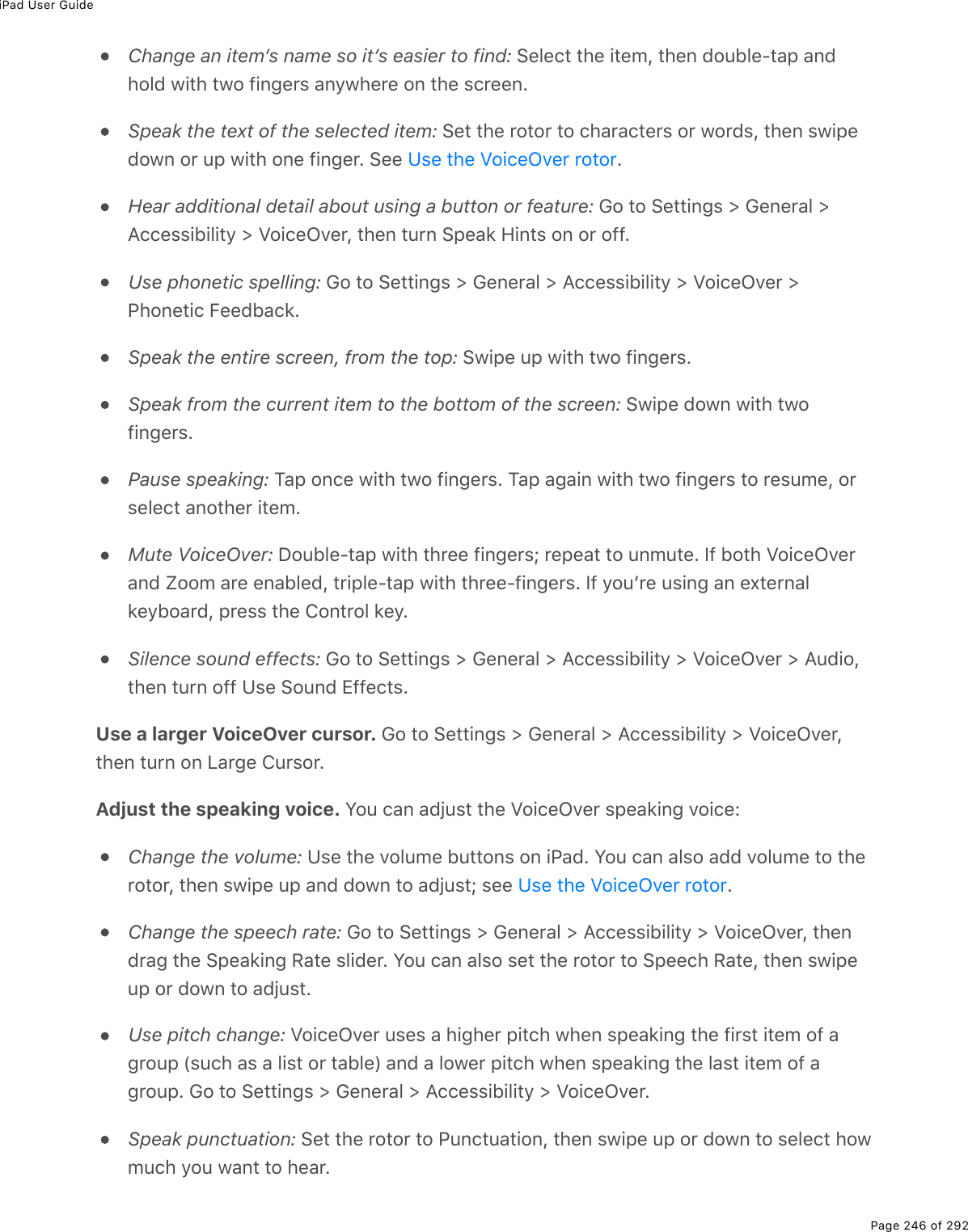iPad User GuidePage 246 of 292Change an itemʼs name so itʼs easier to find: Select the item, then double-tap andhold with two fingers anywhere on the screen.Speak the text of the selected item: Set the rotor to characters or words, then swipedown or up with one finger. See  .Hear additional detail about using a button or feature: Go to Settings &gt; General &gt;Accessibility &gt; VoiceOver, then turn Speak Hints on or off.Use phonetic spelling: Go to Settings &gt; General &gt; Accessibility &gt; VoiceOver &gt;Phonetic Feedback.Speak the entire screen, from the top: Swipe up with two fingers.Speak from the current item to the bottom of the screen: Swipe down with twofingers.Pause speaking: Tap once with two fingers. Tap again with two fingers to resume, orselect another item.Mute VoiceOver: Double-tap with three fingers; repeat to unmute. If both VoiceOverand Zoom are enabled, triple-tap with three-fingers. If youʼre using an externalkeyboard, press the Control key.Silence sound effects: Go to Settings &gt; General &gt; Accessibility &gt; VoiceOver &gt; Audio,then turn off Use Sound Effects.Use a larger VoiceOver cursor. Go to Settings &gt; General &gt; Accessibility &gt; VoiceOver,then turn on Large Cursor.Adjust the speaking voice. You can adjust the VoiceOver speaking voice:Change the volume: Use the volume buttons on iPad. You can also add volume to therotor, then swipe up and down to adjust; see  .Change the speech rate: Go to Settings &gt; General &gt; Accessibility &gt; VoiceOver, thendrag the Speaking Rate slider. You can also set the rotor to Speech Rate, then swipeup or down to adjust.Use pitch change: VoiceOver uses a higher pitch when speaking the first item of agroup (such as a list or table) and a lower pitch when speaking the last item of agroup. Go to Settings &gt; General &gt; Accessibility &gt; VoiceOver.Speak punctuation: Set the rotor to Punctuation, then swipe up or down to select howmuch you want to hear.Use the VoiceOver rotorUse the VoiceOver rotor