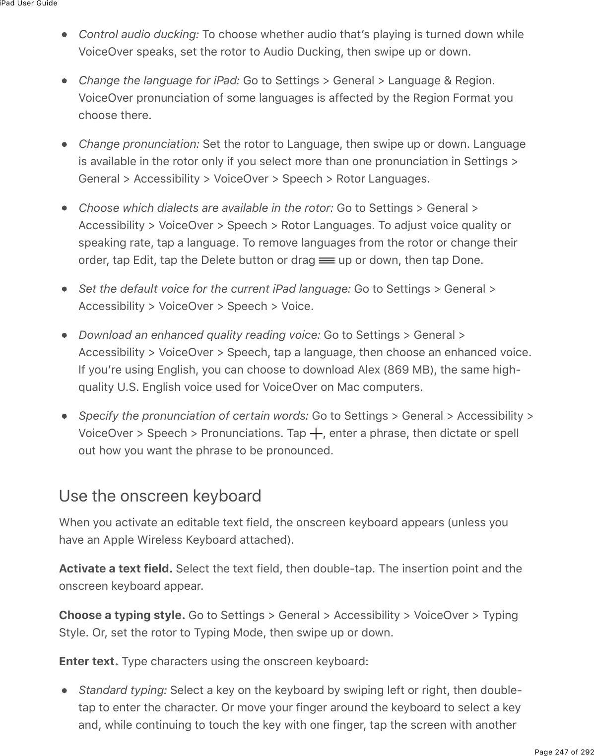 iPad User GuidePage 247 of 292Control audio ducking: To choose whether audio thatʼs playing is turned down whileVoiceOver speaks, set the rotor to Audio Ducking, then swipe up or down.Change the language for iPad: Go to Settings &gt; General &gt; Language &amp; Region.VoiceOver pronunciation of some languages is affected by the Region Format youchoose there.Change pronunciation: Set the rotor to Language, then swipe up or down. Languageis available in the rotor only if you select more than one pronunciation in Settings &gt;General &gt; Accessibility &gt; VoiceOver &gt; Speech &gt; Rotor Languages.Choose which dialects are available in the rotor: Go to Settings &gt; General &gt;Accessibility &gt; VoiceOver &gt; Speech &gt; Rotor Languages. To adjust voice quality orspeaking rate, tap a language. To remove languages from the rotor or change theirorder, tap Edit, tap the Delete button or drag   up or down, then tap Done.Set the default voice for the current iPad language: Go to Settings &gt; General &gt;Accessibility &gt; VoiceOver &gt; Speech &gt; Voice.Download an enhanced quality reading voice: Go to Settings &gt; General &gt;Accessibility &gt; VoiceOver &gt; Speech, tap a language, then choose an enhanced voice.If youʼre using English, you can choose to download Alex (869 MB), the same high-quality U.S. English voice used for VoiceOver on Mac computers.Specify the pronunciation of certain words: Go to Settings &gt; General &gt; Accessibility &gt;VoiceOver &gt; Speech &gt; Pronunciations. Tap  , enter a phrase, then dictate or spellout how you want the phrase to be pronounced.Use the onscreen keyboardWhen you activate an editable text field, the onscreen keyboard appears (unless youhave an Apple Wireless Keyboard attached).Activate a text field. Select the text field, then double-tap. The insertion point and theonscreen keyboard appear.Choose a typing style. Go to Settings &gt; General &gt; Accessibility &gt; VoiceOver &gt; TypingStyle. Or, set the rotor to Typing Mode, then swipe up or down.Enter text. Type characters using the onscreen keyboard:Standard typing: Select a key on the keyboard by swiping left or right, then double-tap to enter the character. Or move your finger around the keyboard to select a keyand, while continuing to touch the key with one finger, tap the screen with another