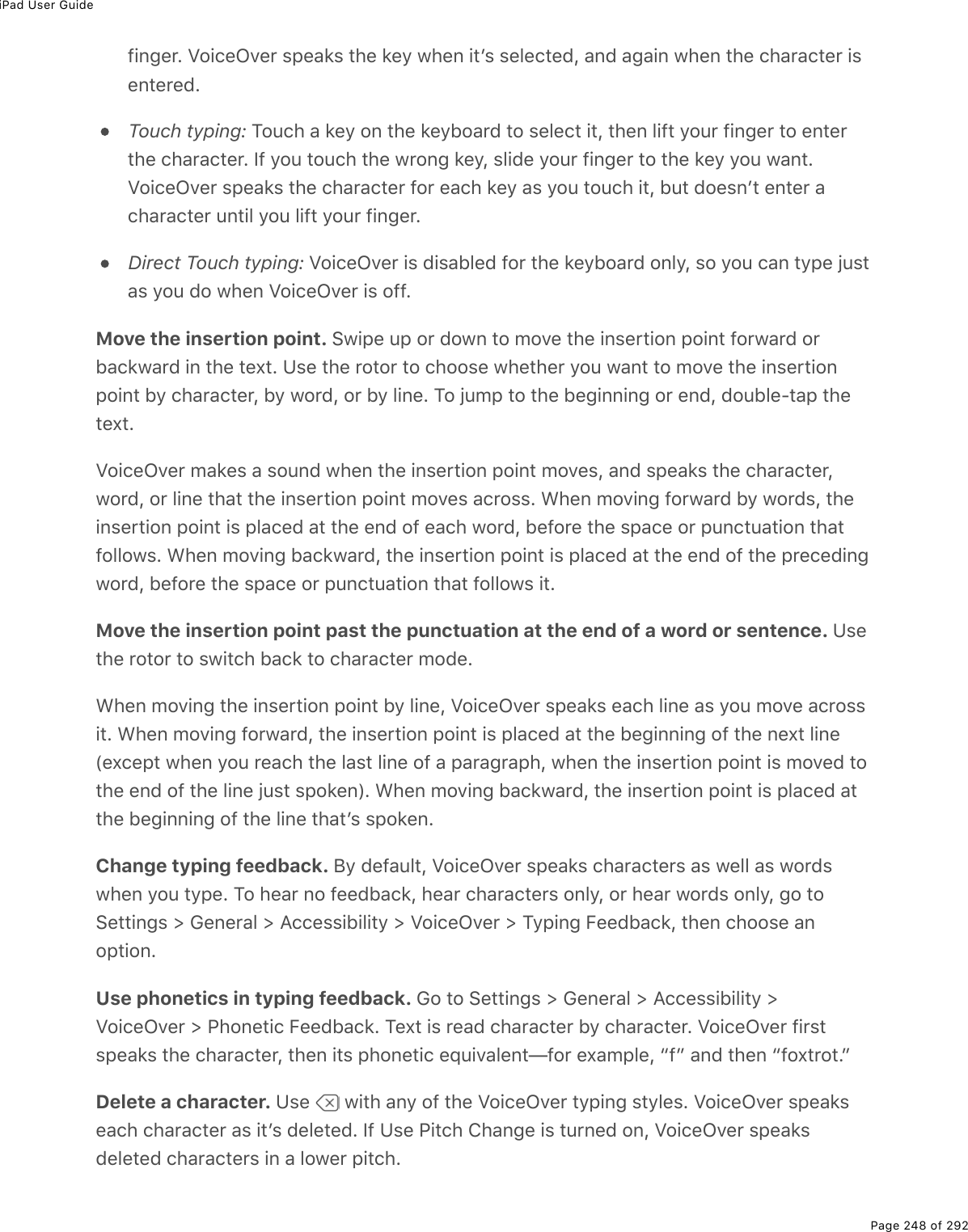 iPad User GuidePage 248 of 292finger. VoiceOver speaks the key when itʼs selected, and again when the character isentered.Touch typing: Touch a key on the keyboard to select it, then lift your finger to enterthe character. If you touch the wrong key, slide your finger to the key you want.VoiceOver speaks the character for each key as you touch it, but doesnʼt enter acharacter until you lift your finger.Direct Touch typing: VoiceOver is disabled for the keyboard only, so you can type justas you do when VoiceOver is off.Move the insertion point. Swipe up or down to move the insertion point forward orbackward in the text. Use the rotor to choose whether you want to move the insertionpoint by character, by word, or by line. To jump to the beginning or end, double-tap thetext.VoiceOver makes a sound when the insertion point moves, and speaks the character,word, or line that the insertion point moves across. When moving forward by words, theinsertion point is placed at the end of each word, before the space or punctuation thatfollows. When moving backward, the insertion point is placed at the end of the precedingword, before the space or punctuation that follows it.Move the insertion point past the punctuation at the end of a word or sentence. Usethe rotor to switch back to character mode.When moving the insertion point by line, VoiceOver speaks each line as you move acrossit. When moving forward, the insertion point is placed at the beginning of the next line(except when you reach the last line of a paragraph, when the insertion point is moved tothe end of the line just spoken). When moving backward, the insertion point is placed atthe beginning of the line thatʼs spoken.Change typing feedback. By default, VoiceOver speaks characters as well as wordswhen you type. To hear no feedback, hear characters only, or hear words only, go toSettings &gt; General &gt; Accessibility &gt; VoiceOver &gt; Typing Feedback, then choose anoption.Use phonetics in typing feedback. Go to Settings &gt; General &gt; Accessibility &gt;VoiceOver &gt; Phonetic Feedback. Text is read character by character. VoiceOver firstspeaks the character, then its phonetic equivalent—for example, “f” and then “foxtrot.”Delete a character. Use   with any of the VoiceOver typing styles. VoiceOver speakseach character as itʼs deleted. If Use Pitch Change is turned on, VoiceOver speaksdeleted characters in a lower pitch.