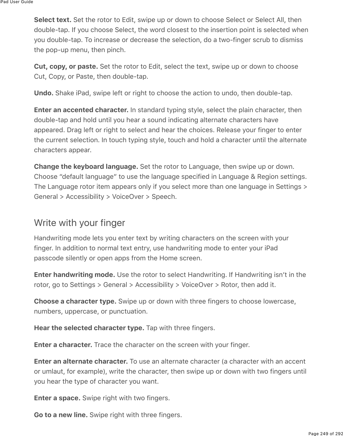 iPad User GuidePage 249 of 292Select text. Set the rotor to Edit, swipe up or down to choose Select or Select All, thendouble-tap. If you choose Select, the word closest to the insertion point is selected whenyou double-tap. To increase or decrease the selection, do a two-finger scrub to dismissthe pop-up menu, then pinch.Cut, copy, or paste. Set the rotor to Edit, select the text, swipe up or down to chooseCut, Copy, or Paste, then double-tap.Undo. Shake iPad, swipe left or right to choose the action to undo, then double-tap.Enter an accented character. In standard typing style, select the plain character, thendouble-tap and hold until you hear a sound indicating alternate characters haveappeared. Drag left or right to select and hear the choices. Release your finger to enterthe current selection. In touch typing style, touch and hold a character until the alternatecharacters appear.Change the keyboard language. Set the rotor to Language, then swipe up or down.Choose “default language” to use the language specified in Language &amp; Region settings.The Language rotor item appears only if you select more than one language in Settings &gt;General &gt; Accessibility &gt; VoiceOver &gt; Speech.Write with your fingerHandwriting mode lets you enter text by writing characters on the screen with yourfinger. In addition to normal text entry, use handwriting mode to enter your iPadpasscode silently or open apps from the Home screen.Enter handwriting mode. Use the rotor to select Handwriting. If Handwriting isnʼt in therotor, go to Settings &gt; General &gt; Accessibility &gt; VoiceOver &gt; Rotor, then add it.Choose a character type. Swipe up or down with three fingers to choose lowercase,numbers, uppercase, or punctuation.Hear the selected character type. Tap with three fingers.Enter a character. Trace the character on the screen with your finger.Enter an alternate character. To use an alternate character (a character with an accentor umlaut, for example), write the character, then swipe up or down with two fingers untilyou hear the type of character you want.Enter a space. Swipe right with two fingers.Go to a new line. Swipe right with three fingers.