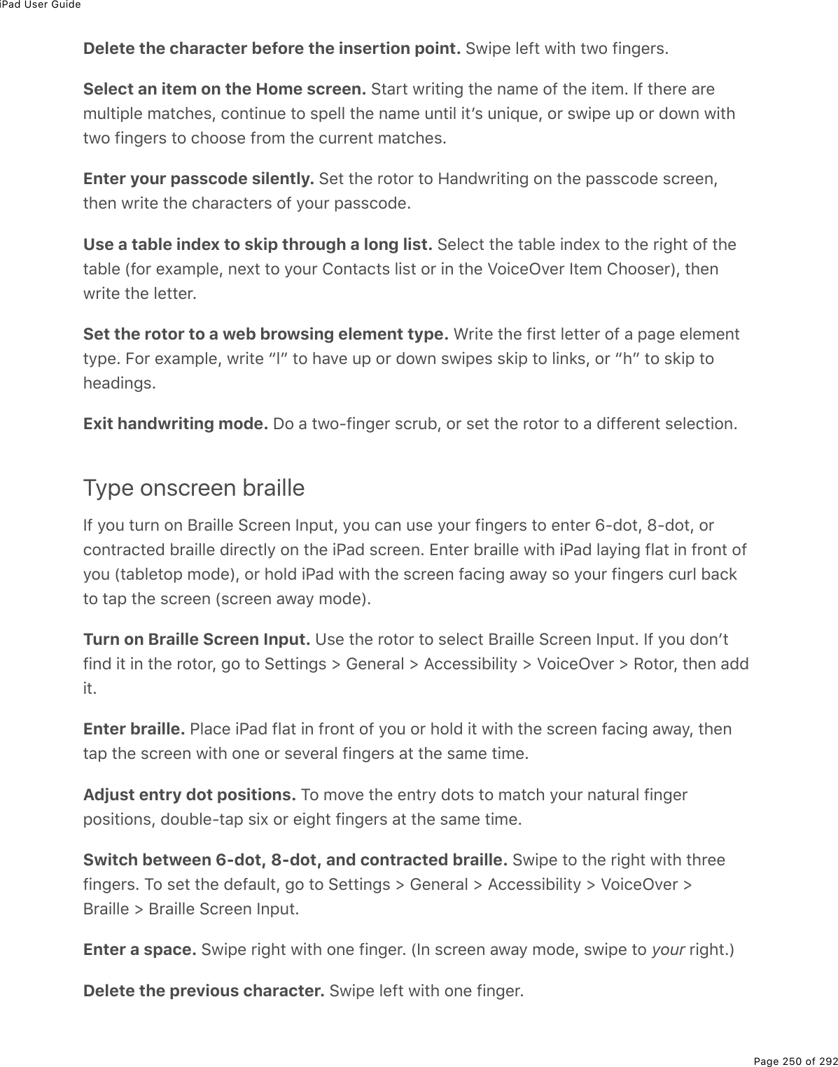 iPad User GuidePage 250 of 292Delete the character before the insertion point. Swipe left with two fingers.Select an item on the Home screen. Start writing the name of the item. If there aremultiple matches, continue to spell the name until itʼs unique, or swipe up or down withtwo fingers to choose from the current matches.Enter your passcode silently. Set the rotor to Handwriting on the passcode screen,then write the characters of your passcode.Use a table index to skip through a long list. Select the table index to the right of thetable (for example, next to your Contacts list or in the VoiceOver Item Chooser), thenwrite the letter.Set the rotor to a web browsing element type. Write the first letter of a page elementtype. For example, write “l” to have up or down swipes skip to links, or “h” to skip toheadings.Exit handwriting mode. Do a two-finger scrub, or set the rotor to a different selection.Type onscreen brailleIf you turn on Braille Screen Input, you can use your fingers to enter 6-dot, 8-dot, orcontracted braille directly on the iPad screen. Enter braille with iPad laying flat in front ofyou (tabletop mode), or hold iPad with the screen facing away so your fingers curl backto tap the screen (screen away mode).Turn on Braille Screen Input. Use the rotor to select Braille Screen Input. If you donʼtfind it in the rotor, go to Settings &gt; General &gt; Accessibility &gt; VoiceOver &gt; Rotor, then addit.Enter braille. Place iPad flat in front of you or hold it with the screen facing away, thentap the screen with one or several fingers at the same time.Adjust entry dot positions. To move the entry dots to match your natural fingerpositions, double-tap six or eight fingers at the same time.Switch between 6-dot, 8-dot, and contracted braille. Swipe to the right with threefingers. To set the default, go to Settings &gt; General &gt; Accessibility &gt; VoiceOver &gt;Braille &gt; Braille Screen Input.Enter a space. Swipe right with one finger. (In screen away mode, swipe to your right.)Delete the previous character. Swipe left with one finger.