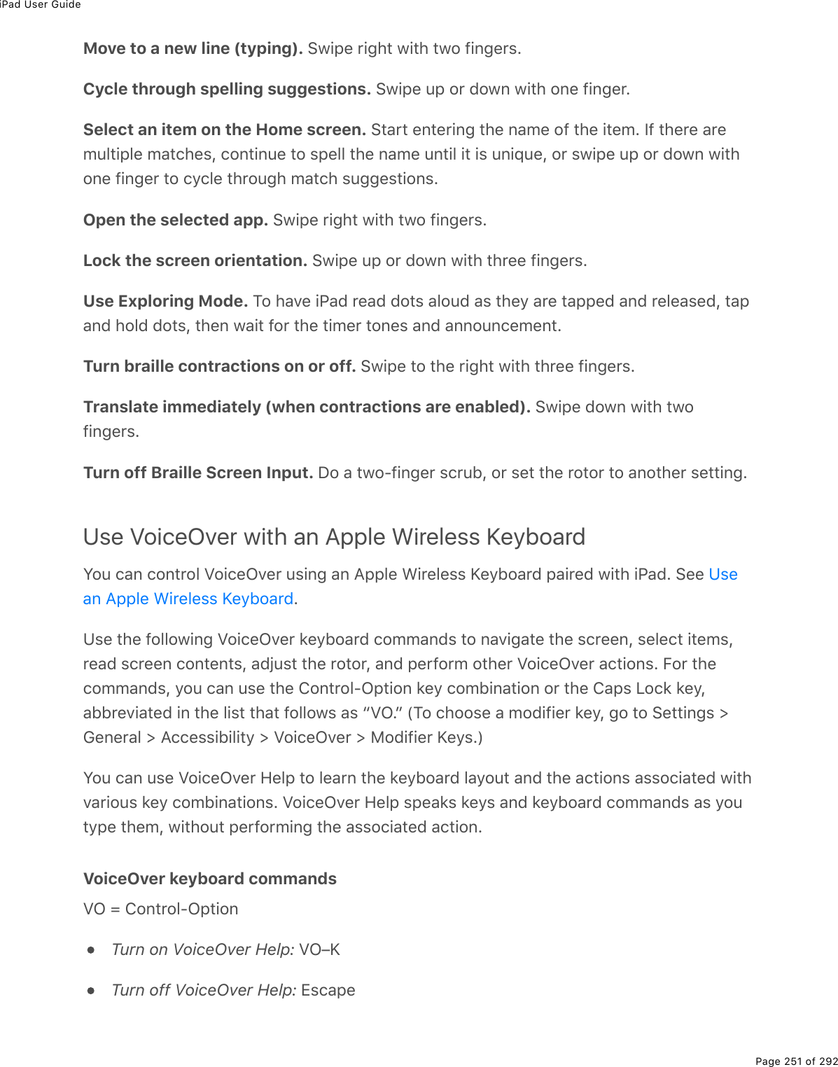 iPad User GuidePage 251 of 292Move to a new line (typing). Swipe right with two fingers.Cycle through spelling suggestions. Swipe up or down with one finger.Select an item on the Home screen. Start entering the name of the item. If there aremultiple matches, continue to spell the name until it is unique, or swipe up or down withone finger to cycle through match suggestions.Open the selected app. Swipe right with two fingers.Lock the screen orientation. Swipe up or down with three fingers.Use Exploring Mode. To have iPad read dots aloud as they are tapped and released, tapand hold dots, then wait for the timer tones and announcement.Turn braille contractions on or off. Swipe to the right with three fingers.Translate immediately (when contractions are enabled). Swipe down with twofingers.Turn off Braille Screen Input. Do a two-finger scrub, or set the rotor to another setting.Use VoiceOver with an Apple Wireless KeyboardYou can control VoiceOver using an Apple Wireless Keyboard paired with iPad. See .Use the following VoiceOver keyboard commands to navigate the screen, select items,read screen contents, adjust the rotor, and perform other VoiceOver actions. For thecommands, you can use the Control-Option key combination or the Caps Lock key,abbreviated in the list that follows as “VO.” (To choose a modifier key, go to Settings &gt;General &gt; Accessibility &gt; VoiceOver &gt; Modifier Keys.)You can use VoiceOver Help to learn the keyboard layout and the actions associated withvarious key combinations. VoiceOver Help speaks keys and keyboard commands as youtype them, without performing the associated action.VoiceOver keyboard commandsVO = Control-OptionTurn on VoiceOver Help: VO–KTurn off VoiceOver Help: EscapeUsean Apple Wireless Keyboard