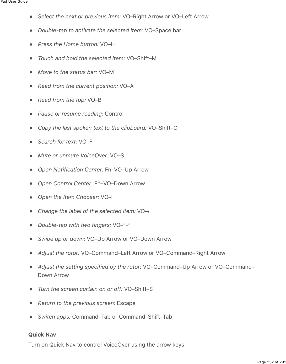 iPad User GuidePage 252 of 292Select the next or previous item: VO–Right Arrow or VO–Left ArrowDouble-tap to activate the selected item: VO–Space barPress the Home button: VO–HTouch and hold the selected item: VO–Shift–MMove to the status bar: VO–MRead from the current position: VO–ARead from the top: VO–BPause or resume reading: ControlCopy the last spoken text to the clipboard: VO–Shift–CSearch for text: VO–FMute or unmute VoiceOver: VO–SOpen Notification Center: Fn–VO–Up ArrowOpen Control Center: Fn–VO–Down ArrowOpen the Item Chooser: VO–IChange the label of the selected item: VO–/Double-tap with two fingers: VO–”-”Swipe up or down: VO–Up Arrow or VO–Down ArrowAdjust the rotor: VO–Command–Left Arrow or VO–Command–Right ArrowAdjust the setting specified by the rotor: VO–Command–Up Arrow or VO–Command–Down ArrowTurn the screen curtain on or off: VO–Shift–SReturn to the previous screen: EscapeSwitch apps: Command–Tab or Command–Shift–TabQuick NavTurn on Quick Nav to control VoiceOver using the arrow keys.
