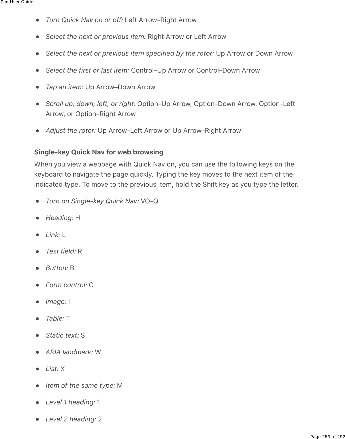 iPad User GuidePage 253 of 292Turn Quick Nav on or off: Left Arrow–Right ArrowSelect the next or previous item: Right Arrow or Left ArrowSelect the next or previous item specified by the rotor: Up Arrow or Down ArrowSelect the first or last item: Control–Up Arrow or Control–Down ArrowTap an item: Up Arrow–Down ArrowScroll up, down, left, or right: Option–Up Arrow, Option–Down Arrow, Option–LeftArrow, or Option–Right ArrowAdjust the rotor: Up Arrow–Left Arrow or Up Arrow–Right ArrowSingle-key Quick Nav for web browsingWhen you view a webpage with Quick Nav on, you can use the following keys on thekeyboard to navigate the page quickly. Typing the key moves to the next item of theindicated type. To move to the previous item, hold the Shift key as you type the letter.Turn on Single-key Quick Nav: VO-QHeading: HLink: LText field: RButton: BForm control: CImage: ITable: TStatic text: SARIA landmark: WList: XItem of the same type: MLevel 1 heading: 1Level 2 heading: 2