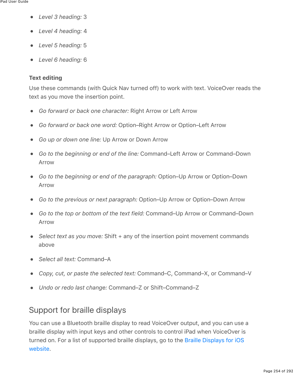 iPad User GuidePage 254 of 292Level 3 heading: 3Level 4 heading: 4Level 5 heading: 5Level 6 heading: 6Text editingUse these commands (with Quick Nav turned off) to work with text. VoiceOver reads thetext as you move the insertion point.Go forward or back one character: Right Arrow or Left ArrowGo forward or back one word: Option–Right Arrow or Option–Left ArrowGo up or down one line: Up Arrow or Down ArrowGo to the beginning or end of the line: Command–Left Arrow or Command–DownArrowGo to the beginning or end of the paragraph: Option–Up Arrow or Option–DownArrowGo to the previous or next paragraph: Option–Up Arrow or Option–Down ArrowGo to the top or bottom of the text field: Command–Up Arrow or Command–DownArrowSelect text as you move: Shift + any of the insertion point movement commandsaboveSelect all text: Command–ACopy, cut, or paste the selected text: Command–C, Command–X, or Command–VUndo or redo last change: Command–Z or Shift–Command–ZSupport for braille displaysYou can use a Bluetooth braille display to read VoiceOver output, and you can use abraille display with input keys and other controls to control iPad when VoiceOver isturned on. For a list of supported braille displays, go to the .Braille Displays for iOSwebsite