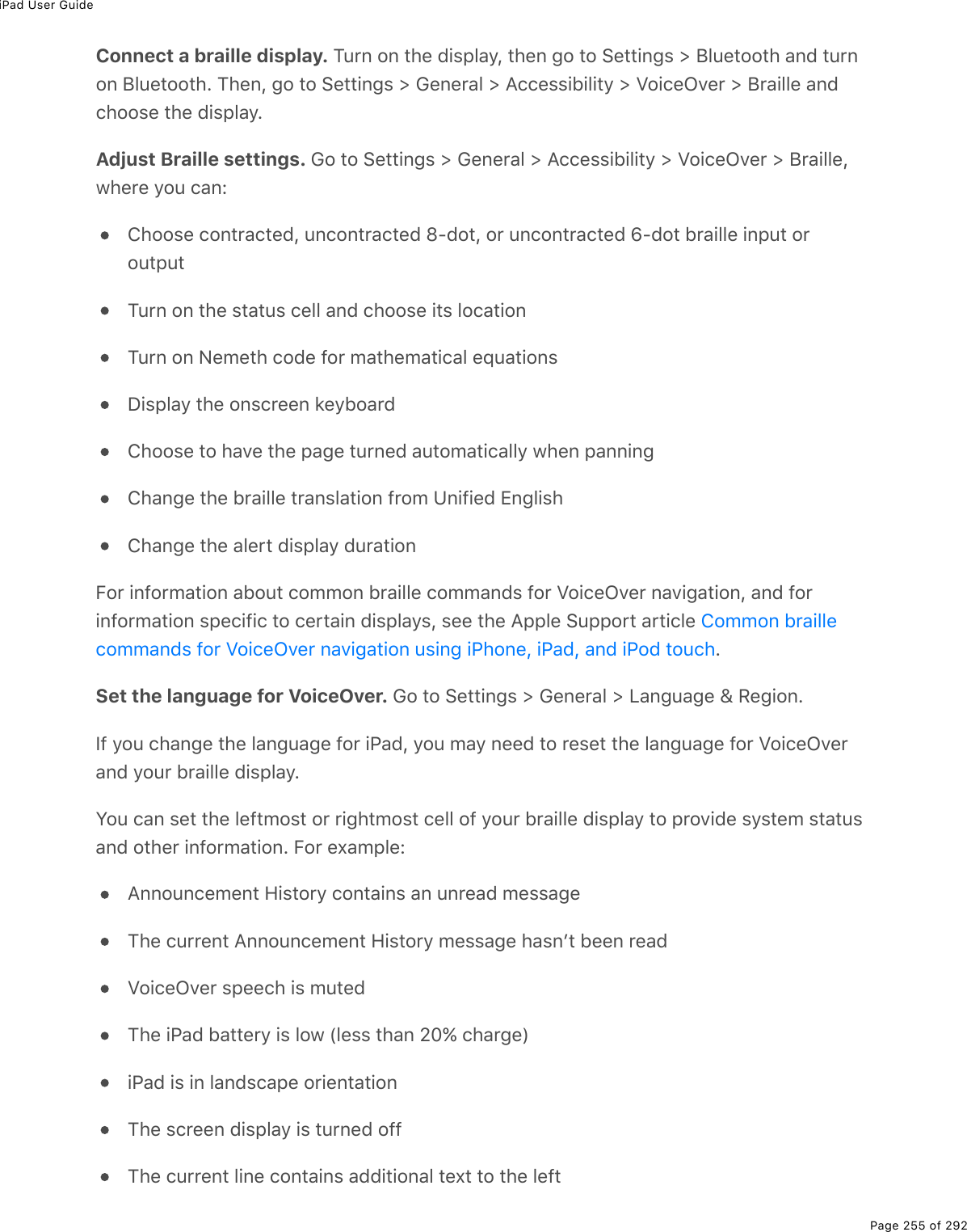 iPad User GuidePage 255 of 292Connect a braille display. Turn on the display, then go to Settings &gt; Bluetooth and turnon Bluetooth. Then, go to Settings &gt; General &gt; Accessibility &gt; VoiceOver &gt; Braille andchoose the display.Adjust Braille settings. Go to Settings &gt; General &gt; Accessibility &gt; VoiceOver &gt; Braille,where you can:Choose contracted, uncontracted 8-dot, or uncontracted 6-dot braille input oroutputTurn on the status cell and choose its locationTurn on Nemeth code for mathematical equationsDisplay the onscreen keyboardChoose to have the page turned automatically when panningChange the braille translation from Unified EnglishChange the alert display durationFor information about common braille commands for VoiceOver navigation, and forinformation specific to certain displays, see the Apple Support article .Set the language for VoiceOver. Go to Settings &gt; General &gt; Language &amp; Region.If you change the language for iPad, you may need to reset the language for VoiceOverand your braille display.You can set the leftmost or rightmost cell of your braille display to provide system statusand other information. For example:Announcement History contains an unread messageThe current Announcement History message hasnʼt been readVoiceOver speech is mutedThe iPad battery is low (less than 20% charge)iPad is in landscape orientationThe screen display is turned offThe current line contains additional text to the leftCommon braillecommands for VoiceOver navigation using iPhone, iPad, and iPod touch