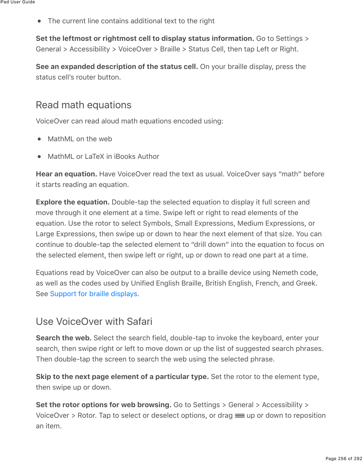 iPad User GuidePage 256 of 292The current line contains additional text to the rightSet the leftmost or rightmost cell to display status information. Go to Settings &gt;General &gt; Accessibility &gt; VoiceOver &gt; Braille &gt; Status Cell, then tap Left or Right.See an expanded description of the status cell. On your braille display, press thestatus cellʼs router button.Read math equationsVoiceOver can read aloud math equations encoded using:MathML on the webMathML or LaTeX in iBooks AuthorHear an equation. Have VoiceOver read the text as usual. VoiceOver says “math” beforeit starts reading an equation.Explore the equation. Double-tap the selected equation to display it full screen andmove through it one element at a time. Swipe left or right to read elements of theequation. Use the rotor to select Symbols, Small Expressions, Medium Expressions, orLarge Expressions, then swipe up or down to hear the next element of that size. You cancontinue to double-tap the selected element to “drill down” into the equation to focus onthe selected element, then swipe left or right, up or down to read one part at a time.Equations read by VoiceOver can also be output to a braille device using Nemeth code,as well as the codes used by Unified English Braille, British English, French, and Greek.See  .Use VoiceOver with SafariSearch the web. Select the search field, double-tap to invoke the keyboard, enter yoursearch, then swipe right or left to move down or up the list of suggested search phrases.Then double-tap the screen to search the web using the selected phrase.Skip to the next page element of a particular type. Set the rotor to the element type,then swipe up or down.Set the rotor options for web browsing. Go to Settings &gt; General &gt; Accessibility &gt;VoiceOver &gt; Rotor. Tap to select or deselect options, or drag   up or down to repositionan item.Support for braille displays