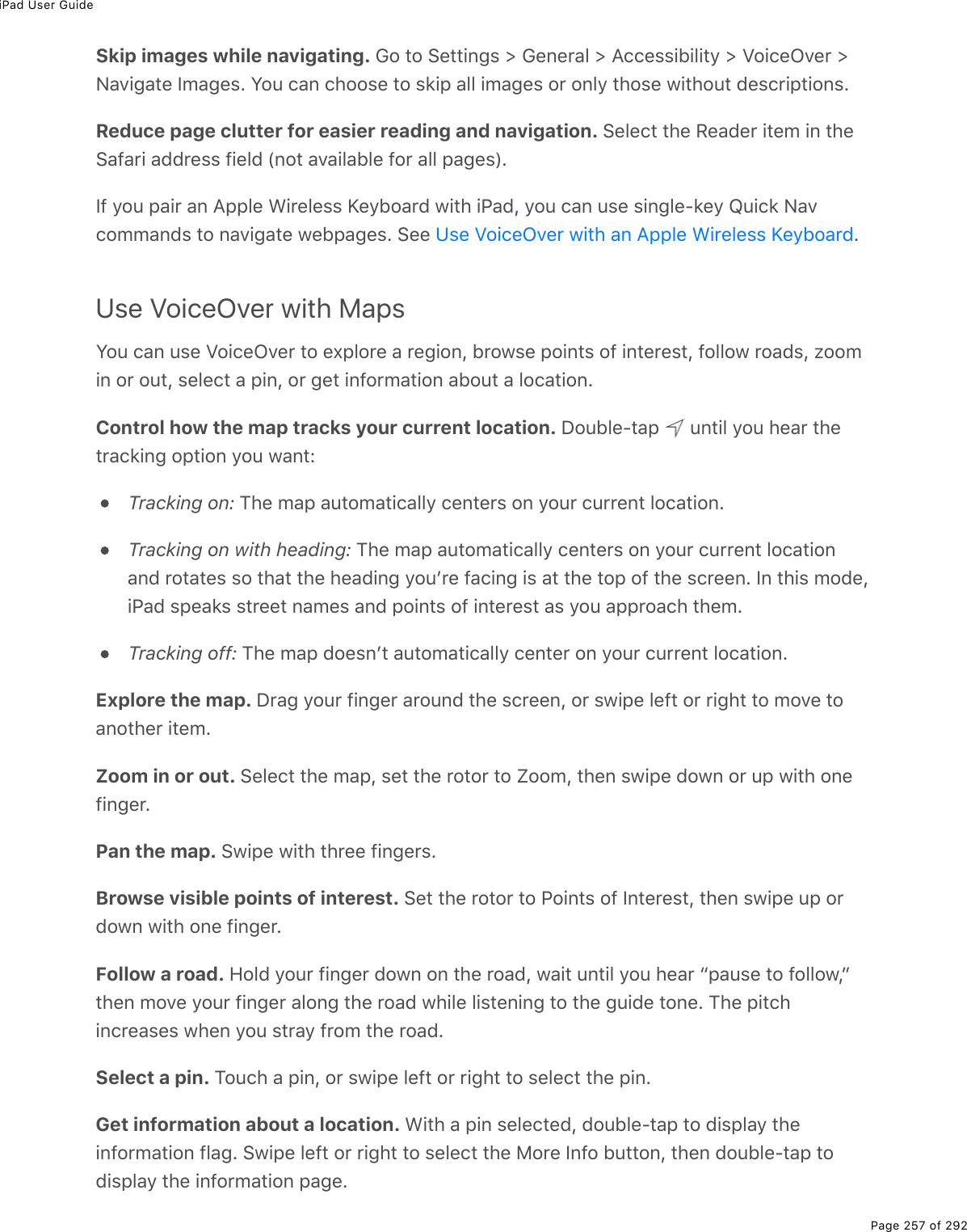 iPad User GuidePage 257 of 292Skip images while navigating. Go to Settings &gt; General &gt; Accessibility &gt; VoiceOver &gt;Navigate Images. You can choose to skip all images or only those without descriptions.Reduce page clutter for easier reading and navigation. Select the Reader item in theSafari address field (not available for all pages).If you pair an Apple Wireless Keyboard with iPad, you can use single-key Quick Navcommands to navigate webpages. See  .Use VoiceOver with MapsYou can use VoiceOver to explore a region, browse points of interest, follow roads, zoomin or out, select a pin, or get information about a location.Control how the map tracks your current location. Double-tap   until you hear thetracking option you want:Tracking on: The map automatically centers on your current location.Tracking on with heading: The map automatically centers on your current locationand rotates so that the heading youʼre facing is at the top of the screen. In this mode,iPad speaks street names and points of interest as you approach them.Tracking off: The map doesnʼt automatically center on your current location.Explore the map. Drag your finger around the screen, or swipe left or right to move toanother item.Zoom in or out. Select the map, set the rotor to Zoom, then swipe down or up with onefinger.Pan the map. Swipe with three fingers.Browse visible points of interest. Set the rotor to Points of Interest, then swipe up ordown with one finger.Follow a road. Hold your finger down on the road, wait until you hear “pause to follow,”then move your finger along the road while listening to the guide tone. The pitchincreases when you stray from the road.Select a pin. Touch a pin, or swipe left or right to select the pin.Get information about a location. With a pin selected, double-tap to display theinformation flag. Swipe left or right to select the More Info button, then double-tap todisplay the information page.Use VoiceOver with an Apple Wireless Keyboard