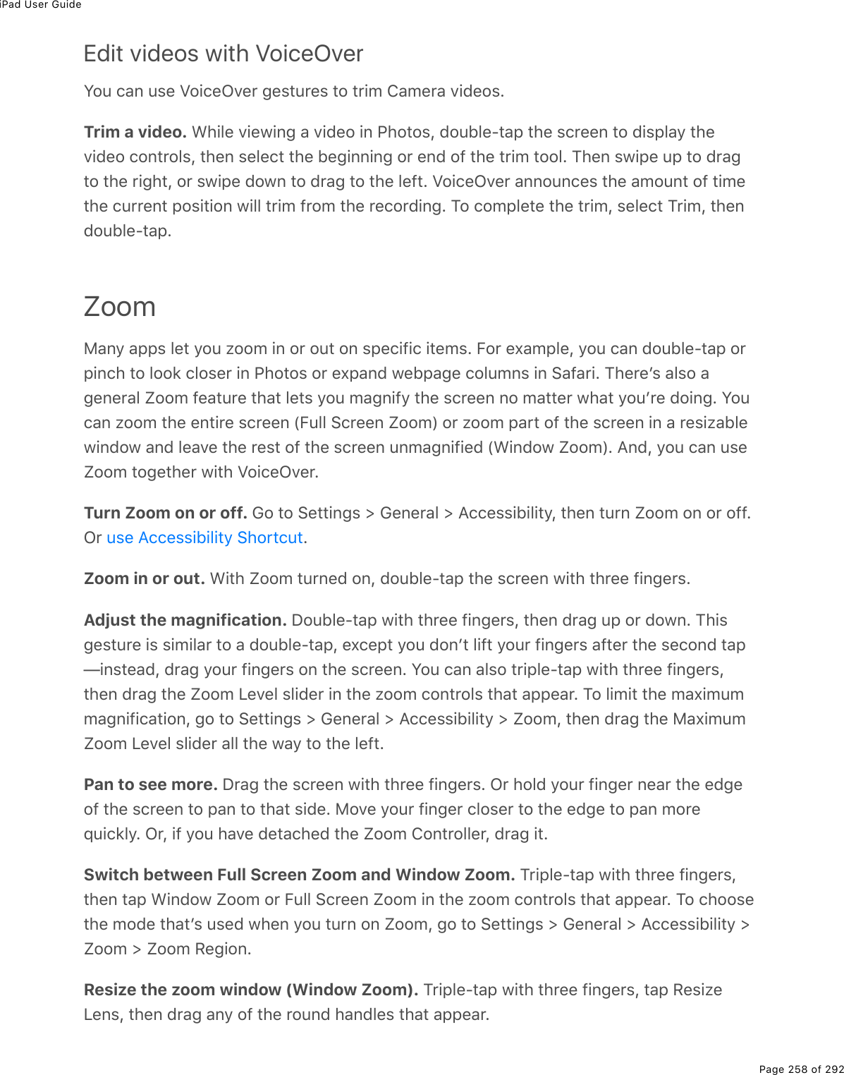 iPad User GuidePage 258 of 292Edit videos with VoiceOverYou can use VoiceOver gestures to trim Camera videos.Trim a video. While viewing a video in Photos, double-tap the screen to display thevideo controls, then select the beginning or end of the trim tool. Then swipe up to dragto the right, or swipe down to drag to the left. VoiceOver announces the amount of timethe current position will trim from the recording. To complete the trim, select Trim, thendouble-tap.ZoomMany apps let you zoom in or out on specific items. For example, you can double-tap orpinch to look closer in Photos or expand webpage columns in Safari. Thereʼs also ageneral Zoom feature that lets you magnify the screen no matter what youʼre doing. Youcan zoom the entire screen (Full Screen Zoom) or zoom part of the screen in a resizablewindow and leave the rest of the screen unmagnified (Window Zoom). And, you can useZoom together with VoiceOver.Turn Zoom on or off. Go to Settings &gt; General &gt; Accessibility, then turn Zoom on or off.Or  .Zoom in or out. With Zoom turned on, double-tap the screen with three fingers.Adjust the magnification. Double-tap with three fingers, then drag up or down. Thisgesture is similar to a double-tap, except you donʼt lift your fingers after the second tap—instead, drag your fingers on the screen. You can also triple-tap with three fingers,then drag the Zoom Level slider in the zoom controls that appear. To limit the maximummagnification, go to Settings &gt; General &gt; Accessibility &gt; Zoom, then drag the MaximumZoom Level slider all the way to the left.Pan to see more. Drag the screen with three fingers. Or hold your finger near the edgeof the screen to pan to that side. Move your finger closer to the edge to pan morequickly. Or, if you have detached the Zoom Controller, drag it.Switch between Full Screen Zoom and Window Zoom. Triple-tap with three fingers,then tap Window Zoom or Full Screen Zoom in the zoom controls that appear. To choosethe mode thatʼs used when you turn on Zoom, go to Settings &gt; General &gt; Accessibility &gt;Zoom &gt; Zoom Region.Resize the zoom window (Window Zoom). Triple-tap with three fingers, tap ResizeLens, then drag any of the round handles that appear.use Accessibility Shortcut