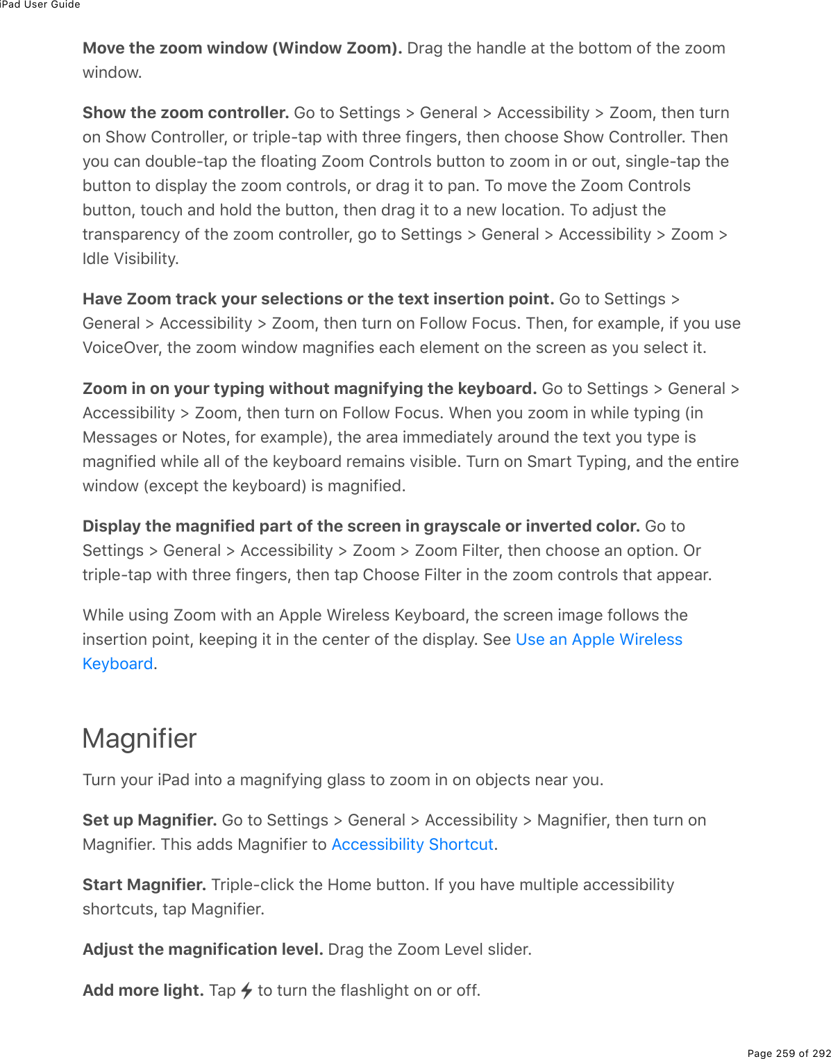 iPad User GuidePage 259 of 292Move the zoom window (Window Zoom). Drag the handle at the bottom of the zoomwindow.Show the zoom controller. Go to Settings &gt; General &gt; Accessibility &gt; Zoom, then turnon Show Controller, or triple-tap with three fingers, then choose Show Controller. Thenyou can double-tap the floating Zoom Controls button to zoom in or out, single-tap thebutton to display the zoom controls, or drag it to pan. To move the Zoom Controlsbutton, touch and hold the button, then drag it to a new location. To adjust thetransparency of the zoom controller, go to Settings &gt; General &gt; Accessibility &gt; Zoom &gt;Idle Visibility.Have Zoom track your selections or the text insertion point. Go to Settings &gt;General &gt; Accessibility &gt; Zoom, then turn on Follow Focus. Then, for example, if you useVoiceOver, the zoom window magnifies each element on the screen as you select it.Zoom in on your typing without magnifying the keyboard. Go to Settings &gt; General &gt;Accessibility &gt; Zoom, then turn on Follow Focus. When you zoom in while typing (inMessages or Notes, for example), the area immediately around the text you type ismagnified while all of the keyboard remains visible. Turn on Smart Typing, and the entirewindow (except the keyboard) is magnified.Display the magnified part of the screen in grayscale or inverted color. Go toSettings &gt; General &gt; Accessibility &gt; Zoom &gt; Zoom Filter, then choose an option. Ortriple-tap with three fingers, then tap Choose Filter in the zoom controls that appear.While using Zoom with an Apple Wireless Keyboard, the screen image follows theinsertion point, keeping it in the center of the display. See .MagnifierTurn your iPad into a magnifying glass to zoom in on objects near you.Set up Magnifier. Go to Settings &gt; General &gt; Accessibility &gt; Magnifier, then turn onMagnifier. This adds Magnifier to  .Start Magnifier. Triple-click the Home button. If you have multiple accessibilityshortcuts, tap Magnifier.Adjust the magnification level. Drag the Zoom Level slider.Add more light. Tap   to turn the flashlight on or off.Use an Apple WirelessKeyboardAccessibility Shortcut