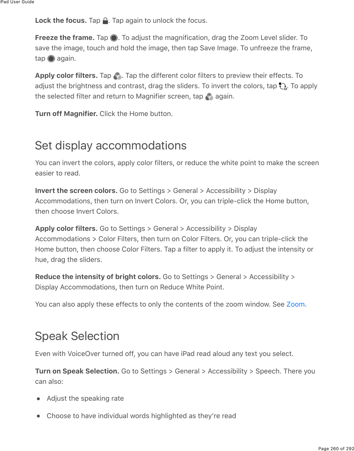 iPad User GuidePage 260 of 292Lock the focus. Tap  . Tap again to unlock the focus.Freeze the frame. Tap  . To adjust the magnification, drag the Zoom Level slider. Tosave the image, touch and hold the image, then tap Save Image. To unfreeze the frame,tap   again.Apply color filters. Tap  . Tap the different color filters to preview their effects. Toadjust the brightness and contrast, drag the sliders. To invert the colors, tap  . To applythe selected filter and return to Magnifier screen, tap   again.Turn off Magnifier. Click the Home button.Set display accommodationsYou can invert the colors, apply color filters, or reduce the white point to make the screeneasier to read.Invert the screen colors. Go to Settings &gt; General &gt; Accessibility &gt; DisplayAccommodations, then turn on Invert Colors. Or, you can triple-click the Home button,then choose Invert Colors.Apply color filters. Go to Settings &gt; General &gt; Accessibility &gt; DisplayAccommodations &gt; Color Filters, then turn on Color Filters. Or, you can triple-click theHome button, then choose Color Filters. Tap a filter to apply it. To adjust the intensity orhue, drag the sliders.Reduce the intensity of bright colors. Go to Settings &gt; General &gt; Accessibility &gt;Display Accommodations, then turn on Reduce White Point.You can also apply these effects to only the contents of the zoom window. See  .Speak SelectionEven with VoiceOver turned off, you can have iPad read aloud any text you select.Turn on Speak Selection. Go to Settings &gt; General &gt; Accessibility &gt; Speech. There youcan also:Adjust the speaking rateChoose to have individual words highlighted as theyʼre readZoom