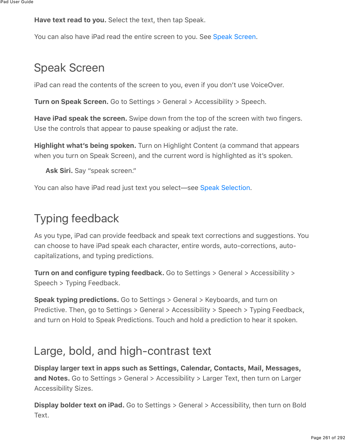 iPad User GuidePage 261 of 292Have text read to you. Select the text, then tap Speak.You can also have iPad read the entire screen to you. See  .Speak ScreeniPad can read the contents of the screen to you, even if you donʼt use VoiceOver.Turn on Speak Screen. Go to Settings &gt; General &gt; Accessibility &gt; Speech.Have iPad speak the screen. Swipe down from the top of the screen with two fingers.Use the controls that appear to pause speaking or adjust the rate.Highlight whatʼs being spoken. Turn on Highlight Content (a command that appearswhen you turn on Speak Screen), and the current word is highlighted as itʼs spoken.Ask Siri. Say “speak screen.”You can also have iPad read just text you select—see  .Typing feedbackAs you type, iPad can provide feedback and speak text corrections and suggestions. Youcan choose to have iPad speak each character, entire words, auto-corrections, auto-capitalizations, and typing predictions.Turn on and configure typing feedback. Go to Settings &gt; General &gt; Accessibility &gt;Speech &gt; Typing Feedback.Speak typing predictions. Go to Settings &gt; General &gt; Keyboards, and turn onPredictive. Then, go to Settings &gt; General &gt; Accessibility &gt; Speech &gt; Typing Feedback,and turn on Hold to Speak Predictions. Touch and hold a prediction to hear it spoken.Large, bold, and high-contrast textDisplay larger text in apps such as Settings, Calendar, Contacts, Mail, Messages,and Notes. Go to Settings &gt; General &gt; Accessibility &gt; Larger Text, then turn on LargerAccessibility Sizes.Display bolder text on iPad. Go to Settings &gt; General &gt; Accessibility, then turn on BoldText.Speak ScreenSpeak Selection