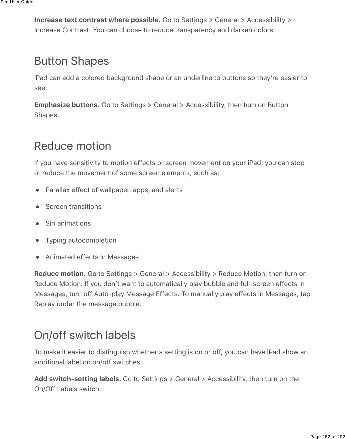 iPad User GuidePage 262 of 292Increase text contrast where possible. Go to Settings &gt; General &gt; Accessibility &gt;Increase Contrast. You can choose to reduce transparency and darken colors.Button ShapesiPad can add a colored background shape or an underline to buttons so theyʼre easier tosee.Emphasize buttons. Go to Settings &gt; General &gt; Accessibility, then turn on ButtonShapes.Reduce motionIf you have sensitivity to motion effects or screen movement on your iPad, you can stopor reduce the movement of some screen elements, such as:Parallax effect of wallpaper, apps, and alertsScreen transitionsSiri animationsTyping autocompletionAnimated effects in MessagesReduce motion. Go to Settings &gt; General &gt; Accessibility &gt; Reduce Motion, then turn onReduce Motion. If you donʼt want to automatically play bubble and full-screen effects inMessages, turn off Auto-play Message Effects. To manually play effects in Messages, tapReplay under the message bubble.On/off switch labelsTo make it easier to distinguish whether a setting is on or off, you can have iPad show anadditional label on on/off switches.Add switch-setting labels. Go to Settings &gt; General &gt; Accessibility, then turn on theOn/Off Labels switch.