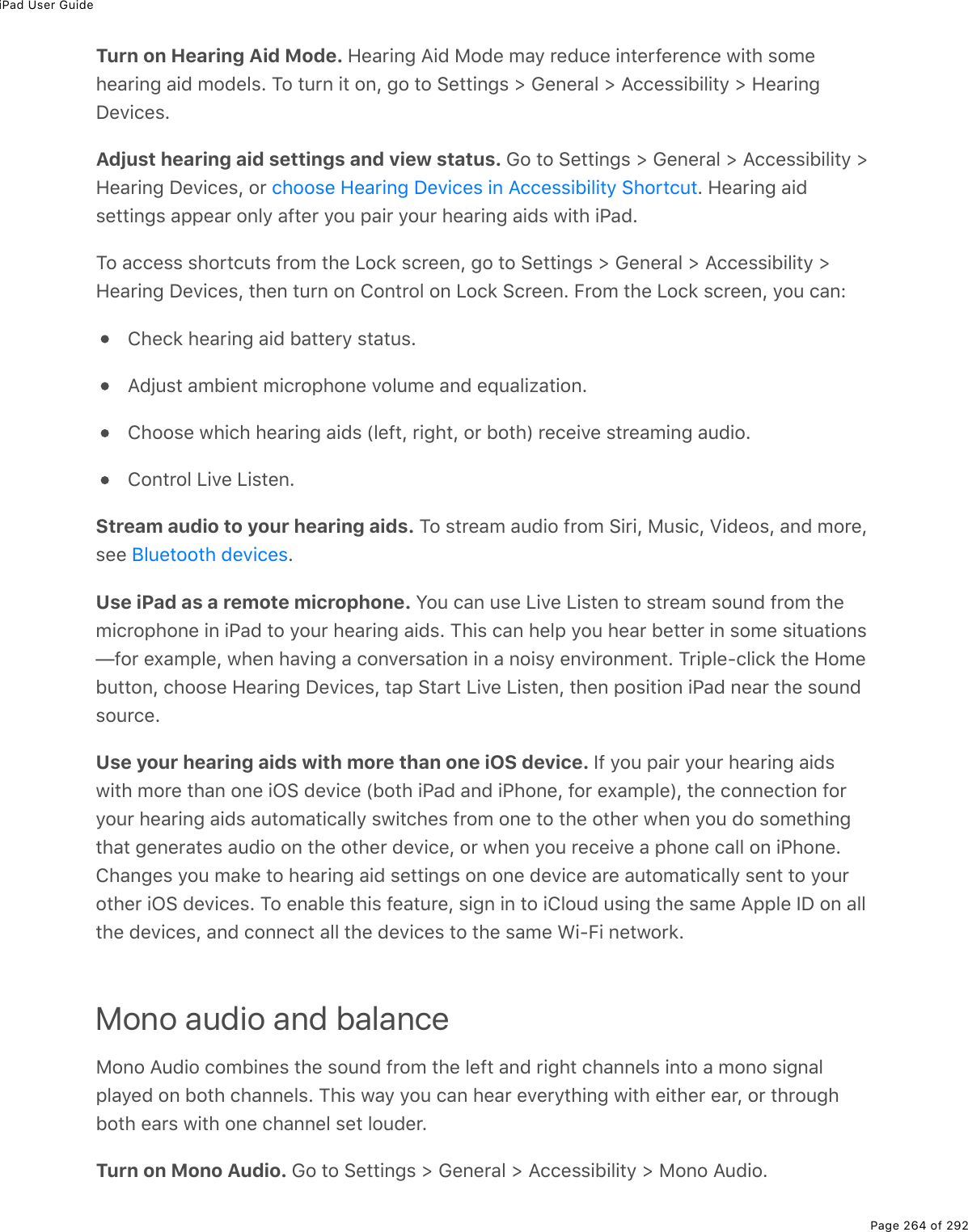 iPad User GuidePage 264 of 292Turn on Hearing Aid Mode. Hearing Aid Mode may reduce interference with somehearing aid models. To turn it on, go to Settings &gt; General &gt; Accessibility &gt; HearingDevices.Adjust hearing aid settings and view status. Go to Settings &gt; General &gt; Accessibility &gt;Hearing Devices, or  . Hearing aidsettings appear only after you pair your hearing aids with iPad.To access shortcuts from the Lock screen, go to Settings &gt; General &gt; Accessibility &gt;Hearing Devices, then turn on Control on Lock Screen. From the Lock screen, you can:Check hearing aid battery status.Adjust ambient microphone volume and equalization.Choose which hearing aids (left, right, or both) receive streaming audio.Control Live Listen.Stream audio to your hearing aids. To stream audio from Siri, Music, Videos, and more,see  .Use iPad as a remote microphone. You can use Live Listen to stream sound from themicrophone in iPad to your hearing aids. This can help you hear better in some situations—for example, when having a conversation in a noisy environment. Triple-click the Homebutton, choose Hearing Devices, tap Start Live Listen, then position iPad near the soundsource.Use your hearing aids with more than one iOS device. If you pair your hearing aidswith more than one iOS device (both iPad and iPhone, for example), the connection foryour hearing aids automatically switches from one to the other when you do somethingthat generates audio on the other device, or when you receive a phone call on iPhone.Changes you make to hearing aid settings on one device are automatically sent to yourother iOS devices. To enable this feature, sign in to iCloud using the same Apple ID on allthe devices, and connect all the devices to the same Wi-Fi network.Mono audio and balanceMono Audio combines the sound from the left and right channels into a mono signalplayed on both channels. This way you can hear everything with either ear, or throughboth ears with one channel set louder.Turn on Mono Audio. Go to Settings &gt; General &gt; Accessibility &gt; Mono Audio.choose Hearing Devices in Accessibility ShortcutBluetooth devices