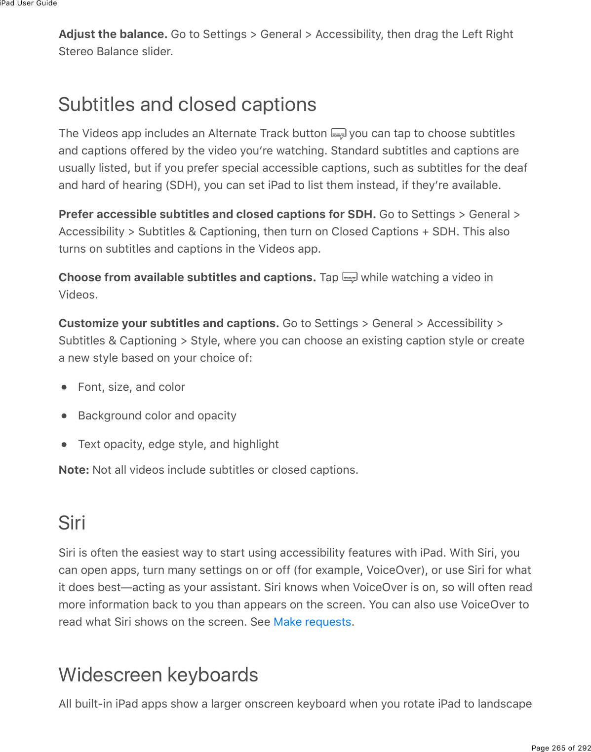 iPad User GuidePage 265 of 292view. You can also type using an Apple Wireless Keyboard. Adjust the balance. Go to Settings &gt; General &gt; Accessibility, then drag the Left RightStereo Balance slider.Subtitles and closed captionsThe Videos app includes an Alternate Track button   you can tap to choose subtitlesand captions offered by the video youʼre watching. Standard subtitles and captions areusually listed, but if you prefer special accessible captions, such as subtitles for the deafand hard of hearing (SDH), you can set iPad to list them instead, if theyʼre available.Prefer accessible subtitles and closed captions for SDH. Go to Settings &gt; General &gt;Accessibility &gt; Subtitles &amp; Captioning, then turn on Closed Captions + SDH. This alsoturns on subtitles and captions in the Videos app.Choose from available subtitles and captions. Tap   while watching a video inVideos.Customize your subtitles and captions. Go to Settings &gt; General &gt; Accessibility &gt;Subtitles &amp; Captioning &gt; Style, where you can choose an existing caption style or createa new style based on your choice of:Font, size, and colorBackground color and opacityText opacity, edge style, and highlightNote: Not all videos include subtitles or closed captions.SiriSiri is often the easiest way to start using accessibility features with iPad. With Siri, youcan open apps, turn many settings on or off (for example, VoiceOver), or use Siri for whatit does best—acting as your assistant. Siri knows when VoiceOver is on, so will often readmore information back to you than appears on the screen. You can also use VoiceOver toread what Siri shows on the screen. See  .Widescreen keyboardsAll built-in iPad apps show a larger onscreen keyboard when you rotate iPad to landscapeMake requests