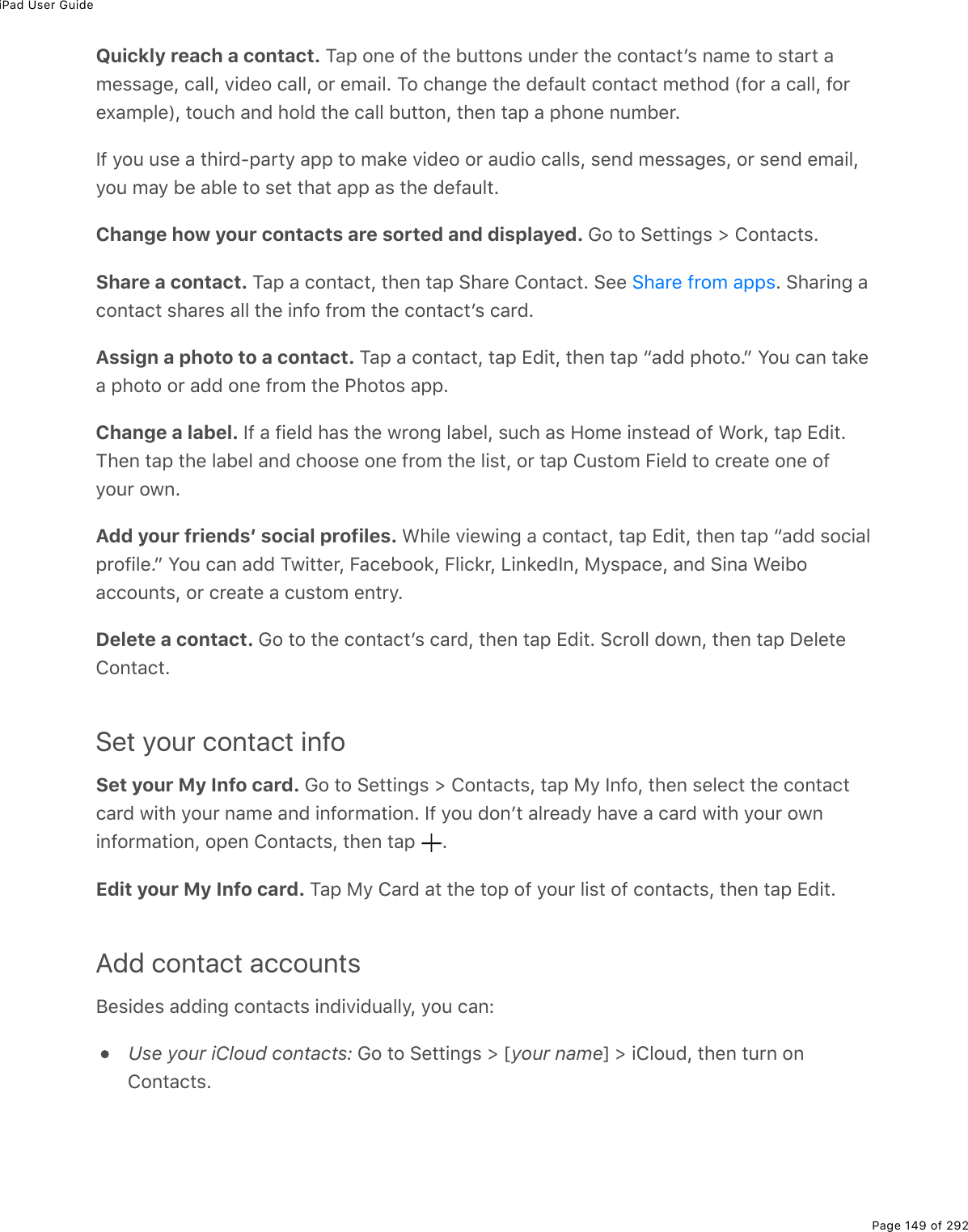 iPad User GuidePage 149 of 292Quickly reach a contact. M#-%20(%29%&quot;*(%5&gt;&quot;&quot;20&amp;%&gt;07($%&quot;*(%)20&quot;#)&quot;F&amp;%0#/(%&quot;2%&amp;&quot;#$&quot;%#/(&amp;&amp;#;(L%)#33L%D.7(2%)#33L%2$%(/#.3E%M2%)*#0;(%&quot;*(%7(9#&gt;3&quot;%)20&quot;#)&quot;%/(&quot;*27%W92$%#%)#33L%92$(,#/-3(XL%&quot;2&gt;)*%#07%*237%&quot;*(%)#33%5&gt;&quot;&quot;20L%&quot;*(0%&quot;#-%#%-*20(%0&gt;/5($ES9%=2&gt;%&gt;&amp;(%#%&quot;*.$7Q-#$&quot;=%#--%&quot;2%/#&apos;(%D.7(2%2$%#&gt;7.2%)#33&amp;L%&amp;(07%/(&amp;&amp;#;(&amp;L%2$%&amp;(07%(/#.3L=2&gt;%/#=%5(%#53(%&quot;2%&amp;(&quot;%&quot;*#&quot;%#--%#&amp;%&quot;*(%7(9#&gt;3&quot;EChange how your contacts are sorted and displayed. 62%&quot;2%!(&quot;&quot;.0;&amp;%[%420&quot;#)&quot;&amp;EShare a contact. M#-%#%)20&quot;#)&quot;L%&quot;*(0%&quot;#-%!*#$(%420&quot;#)&quot;E%!((% E%!*#$.0;%#)20&quot;#)&quot;%&amp;*#$(&amp;%#33%&quot;*(%.092%9$2/%&quot;*(%)20&quot;#)&quot;F&amp;%)#$7EAssign a photo to a contact. M#-%#%)20&quot;#)&quot;L%&quot;#-%+7.&quot;L%&quot;*(0%&quot;#-%b#77%-*2&quot;2Ec%Y2&gt;%)#0%&quot;#&apos;(#%-*2&quot;2%2$%#77%20(%9$2/%&quot;*(%@*2&quot;2&amp;%#--EChange a label. S9%#%9.(37%*#&amp;%&quot;*(%1$20;%3#5(3L%&amp;&gt;)*%#&amp;%A2/(%.0&amp;&quot;(#7%29%&lt;2$&apos;L%&quot;#-%+7.&quot;EM*(0%&quot;#-%&quot;*(%3#5(3%#07%)*22&amp;(%20(%9$2/%&quot;*(%3.&amp;&quot;L%2$%&quot;#-%4&gt;&amp;&quot;2/%B.(37%&quot;2%)$(#&quot;(%20(%29=2&gt;$%210EAdd your friendsʼ social profiles. &lt;*.3(%D.(1.0;%#%)20&quot;#)&quot;L%&quot;#-%+7.&quot;L%&quot;*(0%&quot;#-%b#77%&amp;2).#3-$29.3(Ec%Y2&gt;%)#0%#77%M1.&quot;&quot;($L%B#)(522&apos;L%B3.)&apos;$L%V.0&apos;(7S0L%8=&amp;-#)(L%#07%!.0#%&lt;(.52#))2&gt;0&quot;&amp;L%2$%)$(#&quot;(%#%)&gt;&amp;&quot;2/%(0&quot;$=EDelete a contact. 62%&quot;2%&quot;*(%)20&quot;#)&quot;F&amp;%)#$7L%&quot;*(0%&quot;#-%+7.&quot;E%!)$233%7210L%&quot;*(0%&quot;#-%P(3(&quot;(420&quot;#)&quot;ESet your contact infoSet your My Info card. 62%&quot;2%!(&quot;&quot;.0;&amp;%[%420&quot;#)&quot;&amp;L%&quot;#-%8=%S092L%&quot;*(0%&amp;(3()&quot;%&quot;*(%)20&quot;#)&quot;)#$7%1.&quot;*%=2&gt;$%0#/(%#07%.092$/#&quot;.20E%S9%=2&gt;%720F&quot;%#3$(#7=%*#D(%#%)#$7%1.&quot;*%=2&gt;$%210.092$/#&quot;.20L%2-(0%420&quot;#)&quot;&amp;L%&quot;*(0%&quot;#-% EEdit your My Info card. M#-%8=%4#$7%#&quot;%&quot;*(%&quot;2-%29%=2&gt;$%3.&amp;&quot;%29%)20&quot;#)&quot;&amp;L%&quot;*(0%&quot;#-%+7.&quot;EAdd contact accountsJ(&amp;.7(&amp;%#77.0;%)20&quot;#)&quot;&amp;%.07.D.7&gt;#33=L%=2&gt;%)#0OUse your iCloud contacts: 62%&quot;2%!(&quot;&quot;.0;&amp;%[%myour namen%[%.432&gt;7L%&quot;*(0%&quot;&gt;$0%20420&quot;#)&quot;&amp;E!*#$(%9$2/%#--&amp;