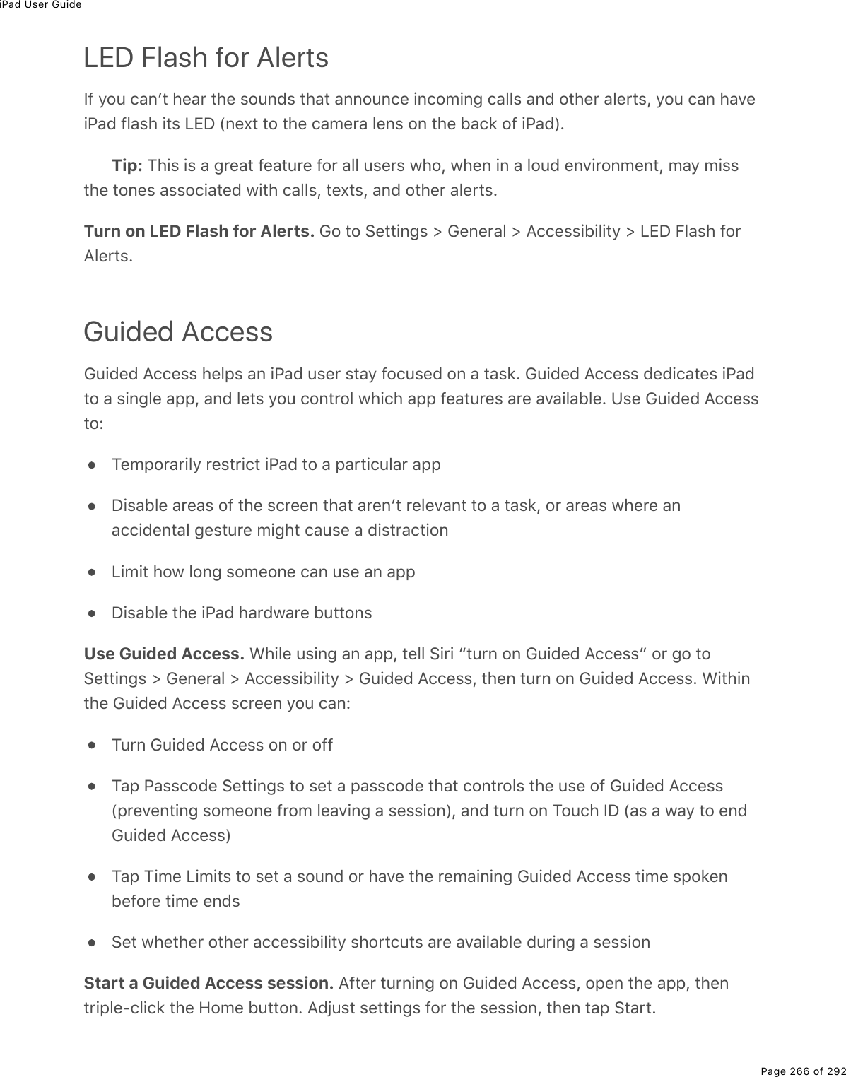 iPad User GuidePage 266 of 292LED Flash for AlertsIf you canʼt hear the sounds that announce incoming calls and other alerts, you can haveiPad flash its LED (next to the camera lens on the back of iPad).Tip: This is a great feature for all users who, when in a loud environment, may missthe tones associated with calls, texts, and other alerts.Turn on LED Flash for Alerts. Go to Settings &gt; General &gt; Accessibility &gt; LED Flash forAlerts.Guided AccessGuided Access helps an iPad user stay focused on a task. Guided Access dedicates iPadto a single app, and lets you control which app features are available. Use Guided Accessto:Temporarily restrict iPad to a particular appDisable areas of the screen that arenʼt relevant to a task, or areas where anaccidental gesture might cause a distractionLimit how long someone can use an appDisable the iPad hardware buttonsUse Guided Access. While using an app, tell Siri “turn on Guided Access” or go toSettings &gt; General &gt; Accessibility &gt; Guided Access, then turn on Guided Access. Withinthe Guided Access screen you can:Turn Guided Access on or offTap Passcode Settings to set a passcode that controls the use of Guided Access(preventing someone from leaving a session), and turn on Touch ID (as a way to endGuided Access)Tap Time Limits to set a sound or have the remaining Guided Access time spokenbefore time endsSet whether other accessibility shortcuts are available during a sessionStart a Guided Access session. After turning on Guided Access, open the app, thentriple-click the Home button. Adjust settings for the session, then tap Start.