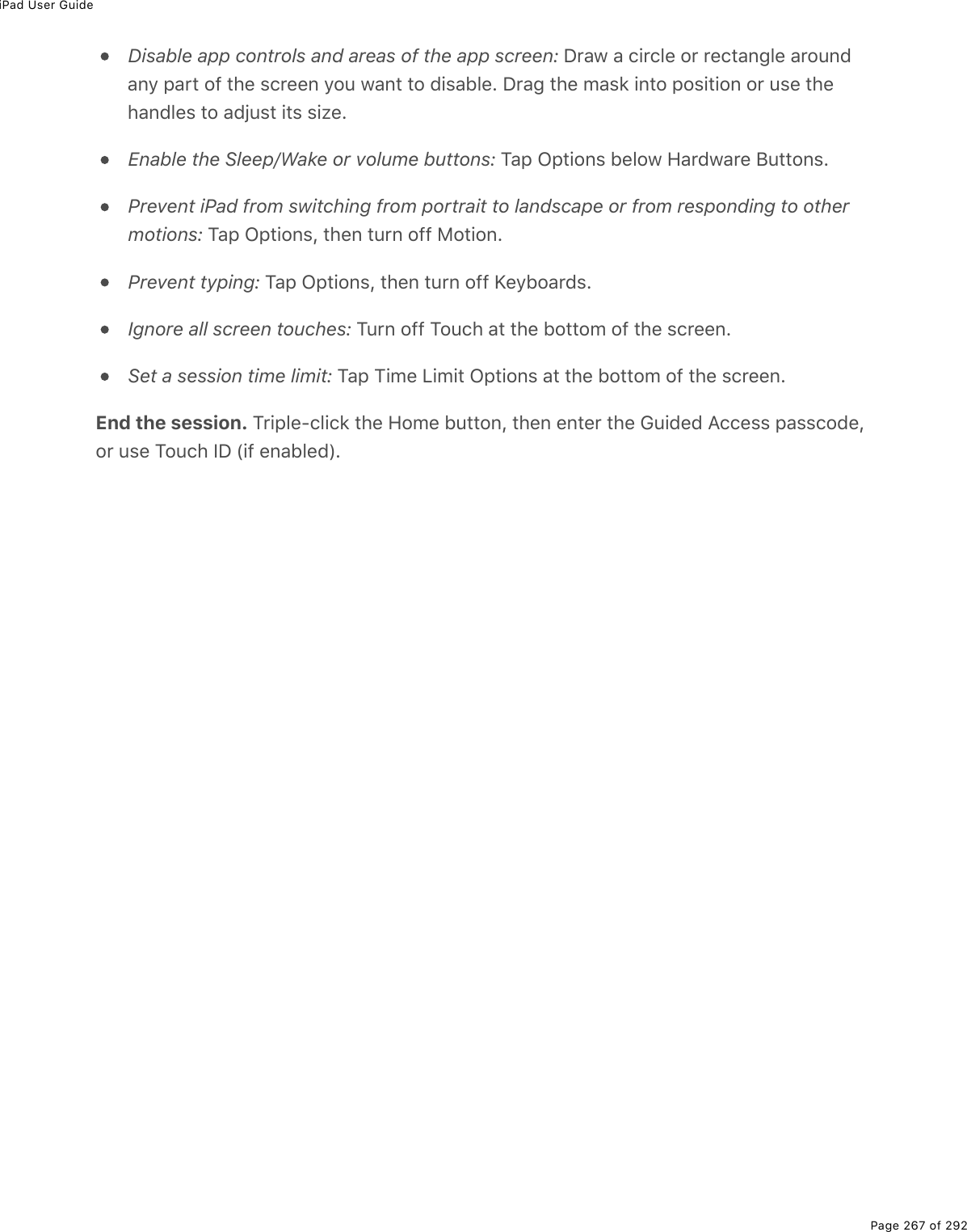 iPad User GuidePage 267 of 292Disable app controls and areas of the app screen: Draw a circle or rectangle aroundany part of the screen you want to disable. Drag the mask into position or use thehandles to adjust its size.Enable the Sleep/Wake or volume buttons: Tap Options below Hardware Buttons.Prevent iPad from switching from portrait to landscape or from responding to othermotions: Tap Options, then turn off Motion.Prevent typing: Tap Options, then turn off Keyboards.Ignore all screen touches: Turn off Touch at the bottom of the screen.Set a session time limit: Tap Time Limit Options at the bottom of the screen.End the session. Triple-click the Home button, then enter the Guided Access passcode,or use Touch ID (if enabled).