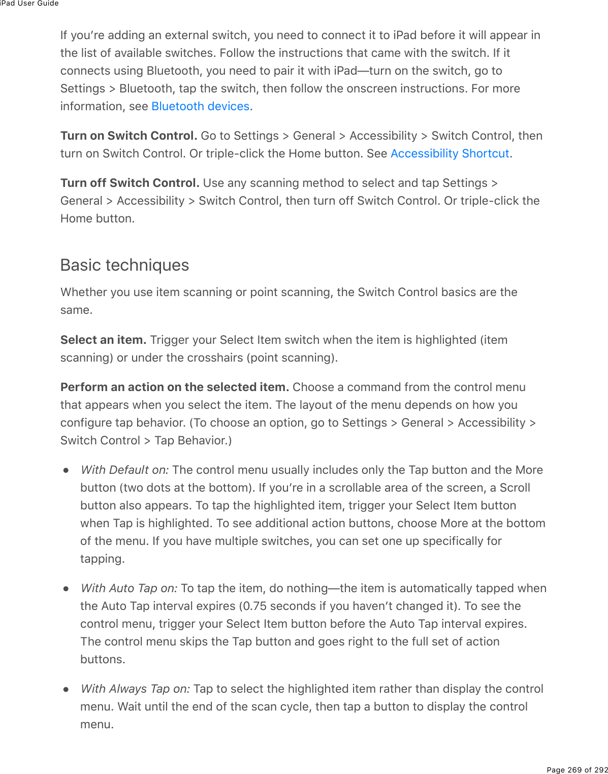 iPad User GuidePage 269 of 292If youʼre adding an external switch, you need to connect it to iPad before it will appear inthe list of available switches. Follow the instructions that came with the switch. If itconnects using Bluetooth, you need to pair it with iPad—turn on the switch, go toSettings &gt; Bluetooth, tap the switch, then follow the onscreen instructions. For moreinformation, see  .Turn on Switch Control. Go to Settings &gt; General &gt; Accessibility &gt; Switch Control, thenturn on Switch Control. Or triple-click the Home button. See  .Turn off Switch Control. Use any scanning method to select and tap Settings &gt;General &gt; Accessibility &gt; Switch Control, then turn off Switch Control. Or triple-click theHome button.Basic techniquesWhether you use item scanning or point scanning, the Switch Control basics are thesame.Select an item. Trigger your Select Item switch when the item is highlighted (itemscanning) or under the crosshairs (point scanning).Perform an action on the selected item. Choose a command from the control menuthat appears when you select the item. The layout of the menu depends on how youconfigure tap behavior. (To choose an option, go to Settings &gt; General &gt; Accessibility &gt;Switch Control &gt; Tap Behavior.)With Default on: The control menu usually includes only the Tap button and the Morebutton (two dots at the bottom). If youʼre in a scrollable area of the screen, a Scrollbutton also appears. To tap the highlighted item, trigger your Select Item buttonwhen Tap is highlighted. To see additional action buttons, choose More at the bottomof the menu. If you have multiple switches, you can set one up specifically fortapping.With Auto Tap on: To tap the item, do nothing—the item is automatically tapped whenthe Auto Tap interval expires (0.75 seconds if you havenʼt changed it). To see thecontrol menu, trigger your Select Item button before the Auto Tap interval expires.The control menu skips the Tap button and goes right to the full set of actionbuttons.With Always Tap on: Tap to select the highlighted item rather than display the controlmenu. Wait until the end of the scan cycle, then tap a button to display the controlmenu.Bluetooth devicesAccessibility Shortcut