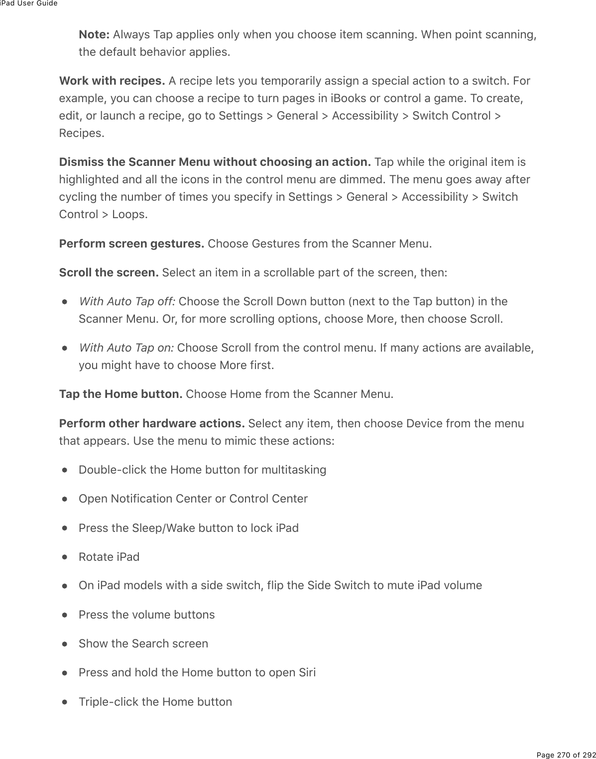 iPad User GuidePage 270 of 292Note: Always Tap applies only when you choose item scanning. When point scanning,the default behavior applies.Work with recipes. A recipe lets you temporarily assign a special action to a switch. Forexample, you can choose a recipe to turn pages in iBooks or control a game. To create,edit, or launch a recipe, go to Settings &gt; General &gt; Accessibility &gt; Switch Control &gt;Recipes.Dismiss the Scanner Menu without choosing an action. Tap while the original item ishighlighted and all the icons in the control menu are dimmed. The menu goes away aftercycling the number of times you specify in Settings &gt; General &gt; Accessibility &gt; SwitchControl &gt; Loops.Perform screen gestures. Choose Gestures from the Scanner Menu.Scroll the screen. Select an item in a scrollable part of the screen, then:With Auto Tap off: Choose the Scroll Down button (next to the Tap button) in theScanner Menu. Or, for more scrolling options, choose More, then choose Scroll.With Auto Tap on: Choose Scroll from the control menu. If many actions are available,you might have to choose More first.Tap the Home button. Choose Home from the Scanner Menu.Perform other hardware actions. Select any item, then choose Device from the menuthat appears. Use the menu to mimic these actions:Double-click the Home button for multitaskingOpen Notification Center or Control CenterPress the Sleep/Wake button to lock iPadRotate iPadOn iPad models with a side switch, flip the Side Switch to mute iPad volumePress the volume buttonsShow the Search screenPress and hold the Home button to open SiriTriple-click the Home button