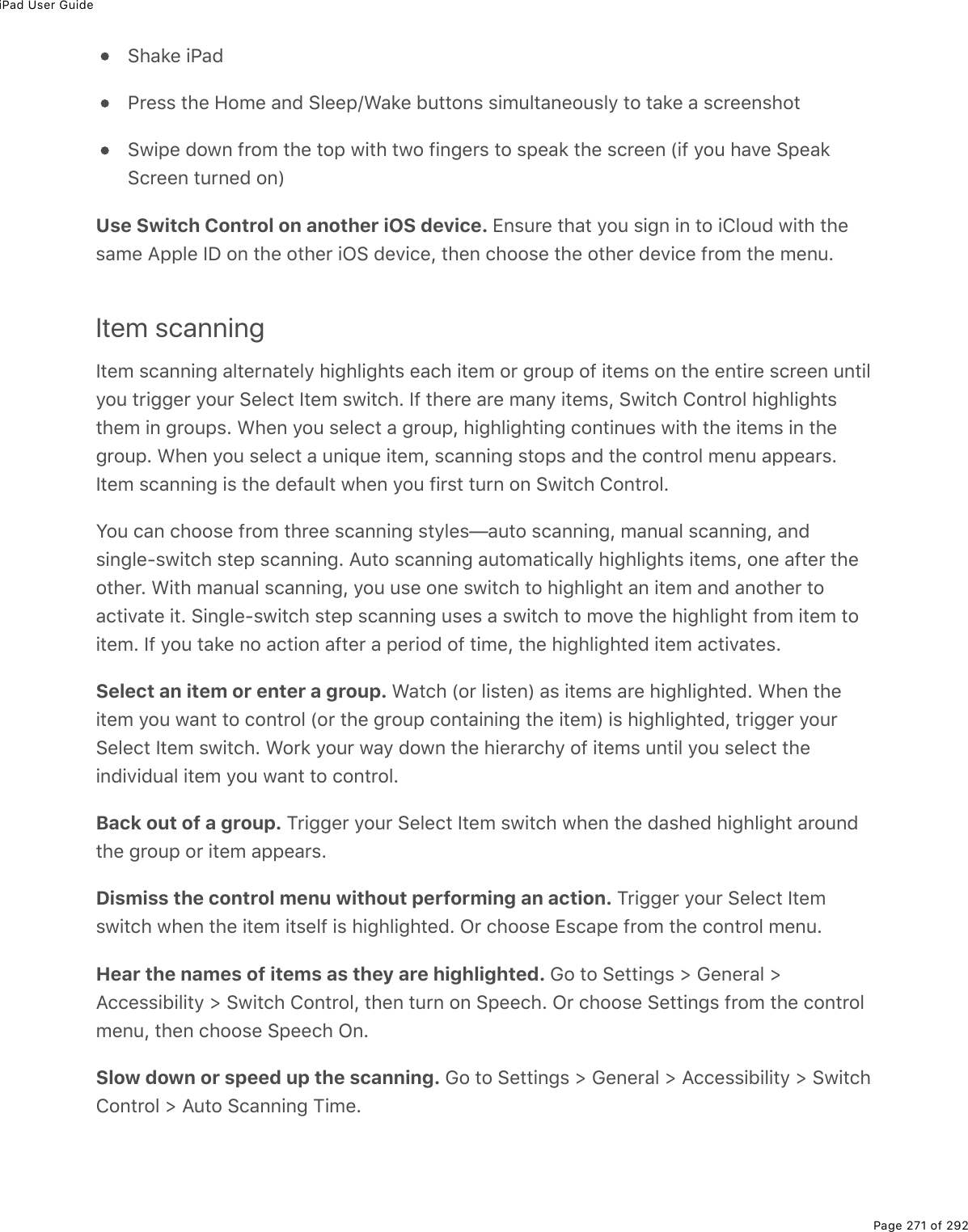 iPad User GuidePage 271 of 292Shake iPadPress the Home and Sleep/Wake buttons simultaneously to take a screenshotSwipe down from the top with two fingers to speak the screen (if you have SpeakScreen turned on)Use Switch Control on another iOS device. Ensure that you sign in to iCloud with thesame Apple ID on the other iOS device, then choose the other device from the menu.Item scanningItem scanning alternately highlights each item or group of items on the entire screen untilyou trigger your Select Item switch. If there are many items, Switch Control highlightsthem in groups. When you select a group, highlighting continues with the items in thegroup. When you select a unique item, scanning stops and the control menu appears.Item scanning is the default when you first turn on Switch Control.You can choose from three scanning styles—auto scanning, manual scanning, andsingle-switch step scanning. Auto scanning automatically highlights items, one after theother. With manual scanning, you use one switch to highlight an item and another toactivate it. Single-switch step scanning uses a switch to move the highlight from item toitem. If you take no action after a period of time, the highlighted item activates.Select an item or enter a group. Watch (or listen) as items are highlighted. When theitem you want to control (or the group containing the item) is highlighted, trigger yourSelect Item switch. Work your way down the hierarchy of items until you select theindividual item you want to control.Back out of a group. Trigger your Select Item switch when the dashed highlight aroundthe group or item appears.Dismiss the control menu without performing an action. Trigger your Select Itemswitch when the item itself is highlighted. Or choose Escape from the control menu.Hear the names of items as they are highlighted. Go to Settings &gt; General &gt;Accessibility &gt; Switch Control, then turn on Speech. Or choose Settings from the controlmenu, then choose Speech On.Slow down or speed up the scanning. Go to Settings &gt; General &gt; Accessibility &gt; SwitchControl &gt; Auto Scanning Time.