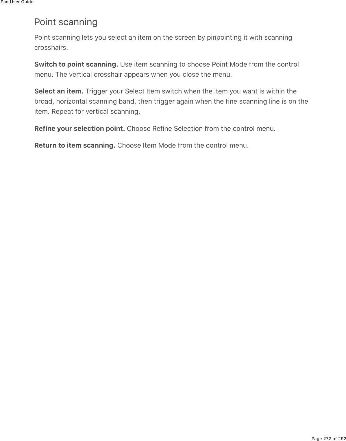 iPad User GuidePage 272 of 292Point scanningPoint scanning lets you select an item on the screen by pinpointing it with scanningcrosshairs.Switch to point scanning. Use item scanning to choose Point Mode from the controlmenu. The vertical crosshair appears when you close the menu.Select an item. Trigger your Select Item switch when the item you want is within thebroad, horizontal scanning band, then trigger again when the fine scanning line is on theitem. Repeat for vertical scanning.Refine your selection point. Choose Refine Selection from the control menu.Return to item scanning. Choose Item Mode from the control menu.