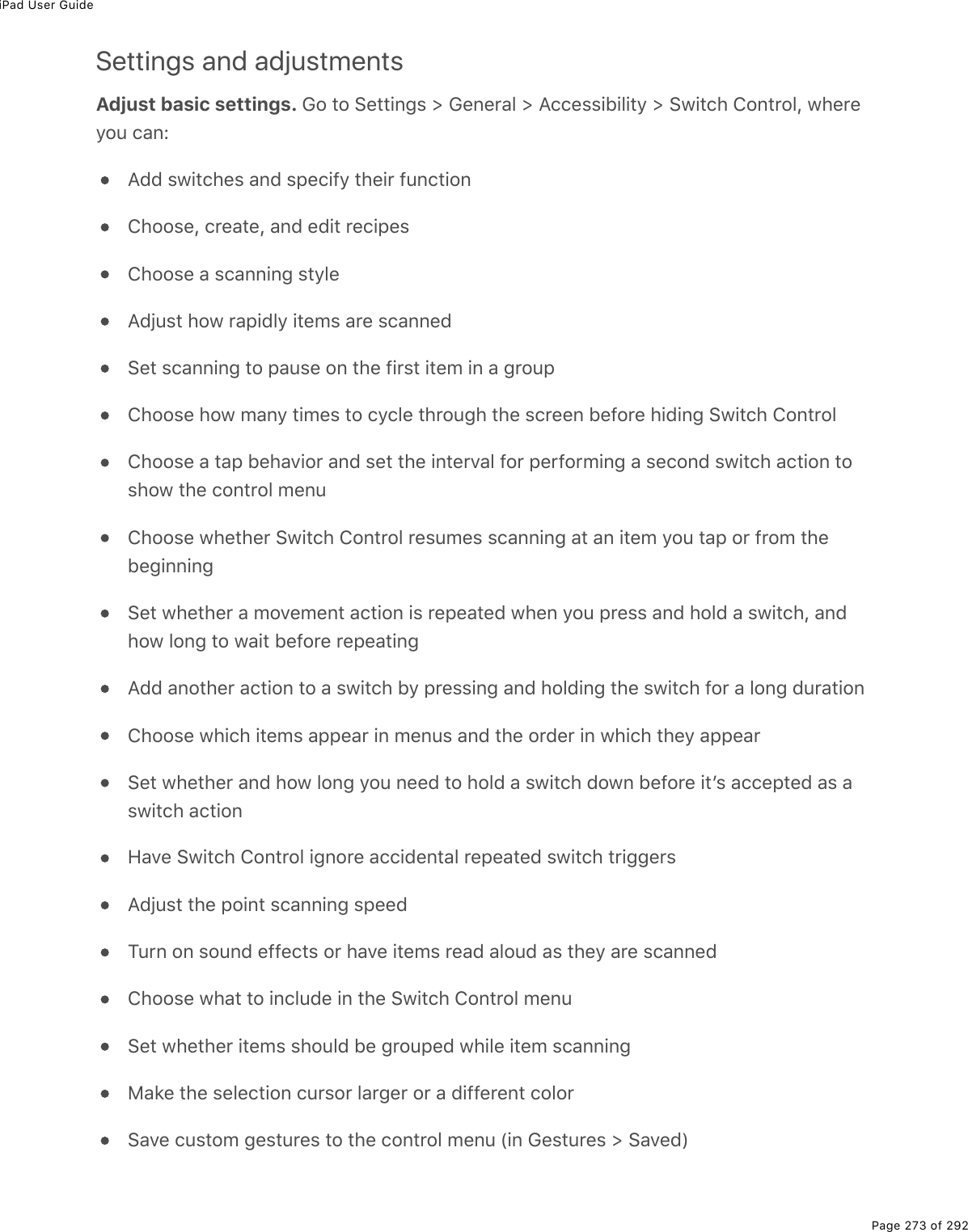 iPad User GuidePage 273 of 292Settings and adjustmentsAdjust basic settings. Go to Settings &gt; General &gt; Accessibility &gt; Switch Control, whereyou can:Add switches and specify their functionChoose, create, and edit recipesChoose a scanning styleAdjust how rapidly items are scannedSet scanning to pause on the first item in a groupChoose how many times to cycle through the screen before hiding Switch ControlChoose a tap behavior and set the interval for performing a second switch action toshow the control menuChoose whether Switch Control resumes scanning at an item you tap or from thebeginningSet whether a movement action is repeated when you press and hold a switch, andhow long to wait before repeatingAdd another action to a switch by pressing and holding the switch for a long durationChoose which items appear in menus and the order in which they appearSet whether and how long you need to hold a switch down before itʼs accepted as aswitch actionHave Switch Control ignore accidental repeated switch triggersAdjust the point scanning speedTurn on sound effects or have items read aloud as they are scannedChoose what to include in the Switch Control menuSet whether items should be grouped while item scanningMake the selection cursor larger or a different colorSave custom gestures to the control menu (in Gestures &gt; Saved)