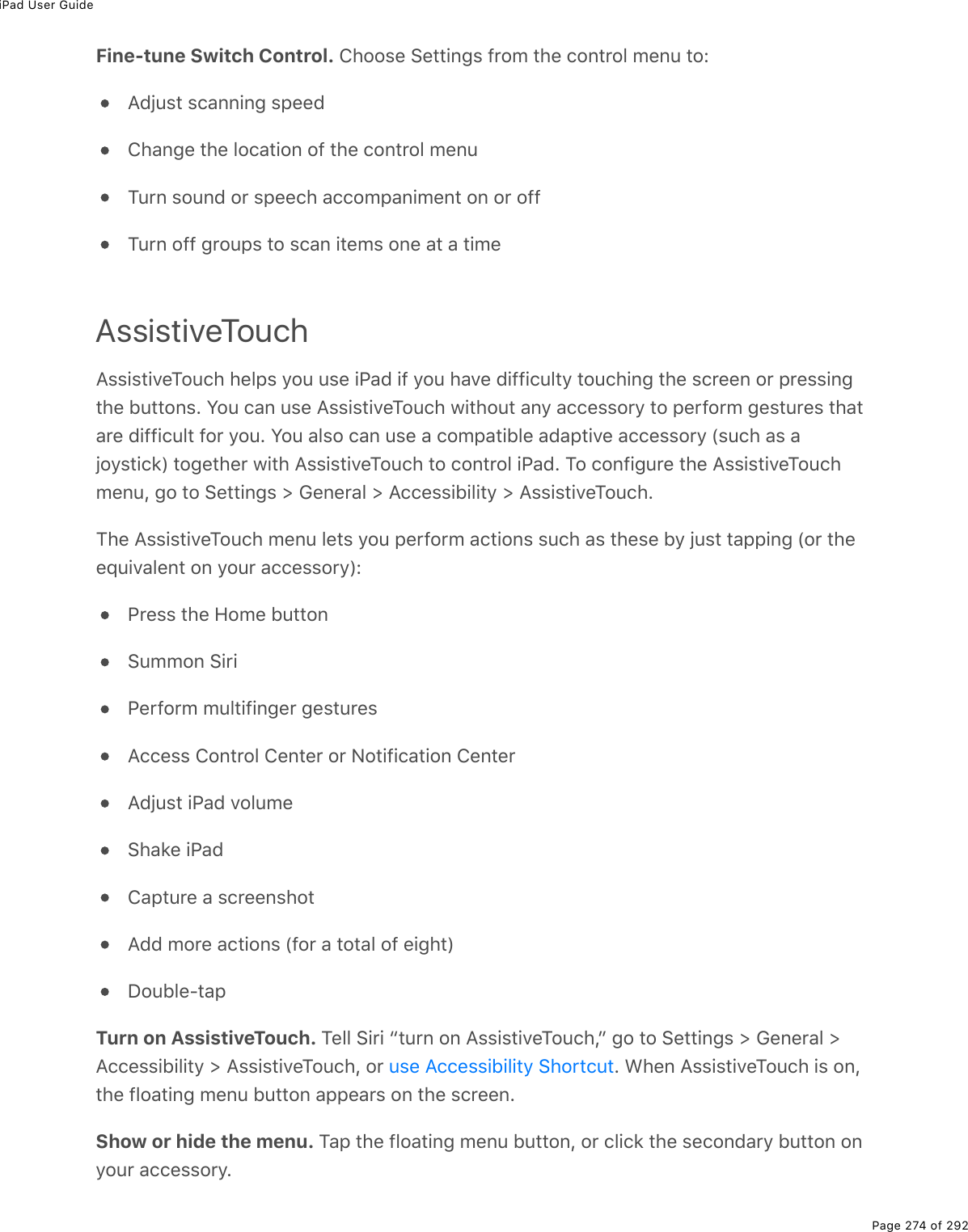 iPad User GuidePage 274 of 292Fine-tune Switch Control. Choose Settings from the control menu to:Adjust scanning speedChange the location of the control menuTurn sound or speech accompaniment on or offTurn off groups to scan items one at a timeAssistiveTouchAssistiveTouch helps you use iPad if you have difficulty touching the screen or pressingthe buttons. You can use AssistiveTouch without any accessory to perform gestures thatare difficult for you. You also can use a compatible adaptive accessory (such as ajoystick) together with AssistiveTouch to control iPad. To configure the AssistiveTouchmenu, go to Settings &gt; General &gt; Accessibility &gt; AssistiveTouch.The AssistiveTouch menu lets you perform actions such as these by just tapping (or theequivalent on your accessory):Press the Home buttonSummon SiriPerform multifinger gesturesAccess Control Center or Notification CenterAdjust iPad volumeShake iPadCapture a screenshotAdd more actions (for a total of eight)Double-tapTurn on AssistiveTouch. Tell Siri “turn on AssistiveTouch,” go to Settings &gt; General &gt;Accessibility &gt; AssistiveTouch, or  . When AssistiveTouch is on,the floating menu button appears on the screen.Show or hide the menu. Tap the floating menu button, or click the secondary button onyour accessory.use Accessibility Shortcut