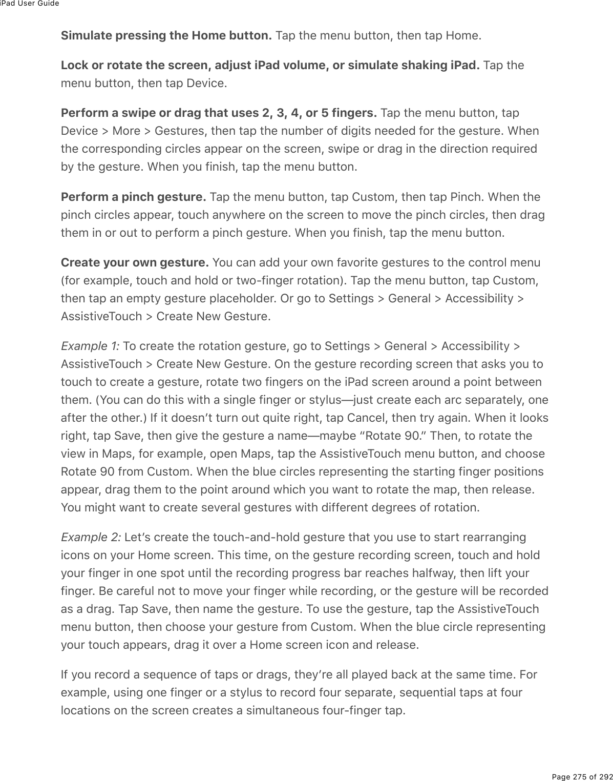 iPad User GuidePage 275 of 292Simulate pressing the Home button. Tap the menu button, then tap Home.Lock or rotate the screen, adjust iPad volume, or simulate shaking iPad. Tap themenu button, then tap Device.Perform a swipe or drag that uses 2, 3, 4, or 5 fingers. Tap the menu button, tapDevice &gt; More &gt; Gestures, then tap the number of digits needed for the gesture. Whenthe corresponding circles appear on the screen, swipe or drag in the direction requiredby the gesture. When you finish, tap the menu button.Perform a pinch gesture. Tap the menu button, tap Custom, then tap Pinch. When thepinch circles appear, touch anywhere on the screen to move the pinch circles, then dragthem in or out to perform a pinch gesture. When you finish, tap the menu button.Create your own gesture. You can add your own favorite gestures to the control menu(for example, touch and hold or two-finger rotation). Tap the menu button, tap Custom,then tap an empty gesture placeholder. Or go to Settings &gt; General &gt; Accessibility &gt;AssistiveTouch &gt; Create New Gesture.Example 1: To create the rotation gesture, go to Settings &gt; General &gt; Accessibility &gt;AssistiveTouch &gt; Create New Gesture. On the gesture recording screen that asks you totouch to create a gesture, rotate two fingers on the iPad screen around a point betweenthem. (You can do this with a single finger or stylus—just create each arc separately, oneafter the other.) If it doesnʼt turn out quite right, tap Cancel, then try again. When it looksright, tap Save, then give the gesture a name—maybe “Rotate 90.” Then, to rotate theview in Maps, for example, open Maps, tap the AssistiveTouch menu button, and chooseRotate 90 from Custom. When the blue circles representing the starting finger positionsappear, drag them to the point around which you want to rotate the map, then release.You might want to create several gestures with different degrees of rotation.Example 2: Letʼs create the touch-and-hold gesture that you use to start rearrangingicons on your Home screen. This time, on the gesture recording screen, touch and holdyour finger in one spot until the recording progress bar reaches halfway, then lift yourfinger. Be careful not to move your finger while recording, or the gesture will be recordedas a drag. Tap Save, then name the gesture. To use the gesture, tap the AssistiveTouchmenu button, then choose your gesture from Custom. When the blue circle representingyour touch appears, drag it over a Home screen icon and release.If you record a sequence of taps or drags, theyʼre all played back at the same time. Forexample, using one finger or a stylus to record four separate, sequential taps at fourlocations on the screen creates a simultaneous four-finger tap.