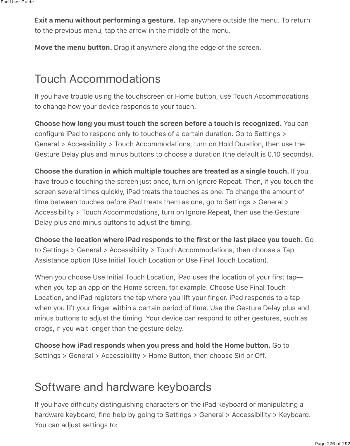 iPad User GuidePage 276 of 292Exit a menu without performing a gesture. Tap anywhere outside the menu. To returnto the previous menu, tap the arrow in the middle of the menu.Move the menu button. Drag it anywhere along the edge of the screen.Touch AccommodationsIf you have trouble using the touchscreen or Home button, use Touch Accommodationsto change how your device responds to your touch.Choose how long you must touch the screen before a touch is recognized. You canconfigure iPad to respond only to touches of a certain duration. Go to Settings &gt;General &gt; Accessibility &gt; Touch Accommodations, turn on Hold Duration, then use theGesture Delay plus and minus buttons to choose a duration (the default is 0.10 seconds).Choose the duration in which multiple touches are treated as a single touch. If youhave trouble touching the screen just once, turn on Ignore Repeat. Then, if you touch thescreen several times quickly, iPad treats the touches as one. To change the amount oftime between touches before iPad treats them as one, go to Settings &gt; General &gt;Accessibility &gt; Touch Accommodations, turn on Ignore Repeat, then use the GestureDelay plus and minus buttons to adjust the timing.Choose the location where iPad responds to the first or the last place you touch. Goto Settings &gt; General &gt; Accessibility &gt; Touch Accommodations, then choose a TapAssistance option (Use Initial Touch Location or Use Final Touch Location).When you choose Use Initial Touch Location, iPad uses the location of your first tap—when you tap an app on the Home screen, for example. Choose Use Final TouchLocation, and iPad registers the tap where you lift your finger. iPad responds to a tapwhen you lift your finger within a certain period of time. Use the Gesture Delay plus andminus buttons to adjust the timing. Your device can respond to other gestures, such asdrags, if you wait longer than the gesture delay.Choose how iPad responds when you press and hold the Home button. Go toSettings &gt; General &gt; Accessibility &gt; Home Button, then choose Siri or Off.Software and hardware keyboardsIf you have difficulty distinguishing characters on the iPad keyboard or manipulating ahardware keyboard, find help by going to Settings &gt; General &gt; Accessibility &gt; Keyboard.You can adjust settings to: