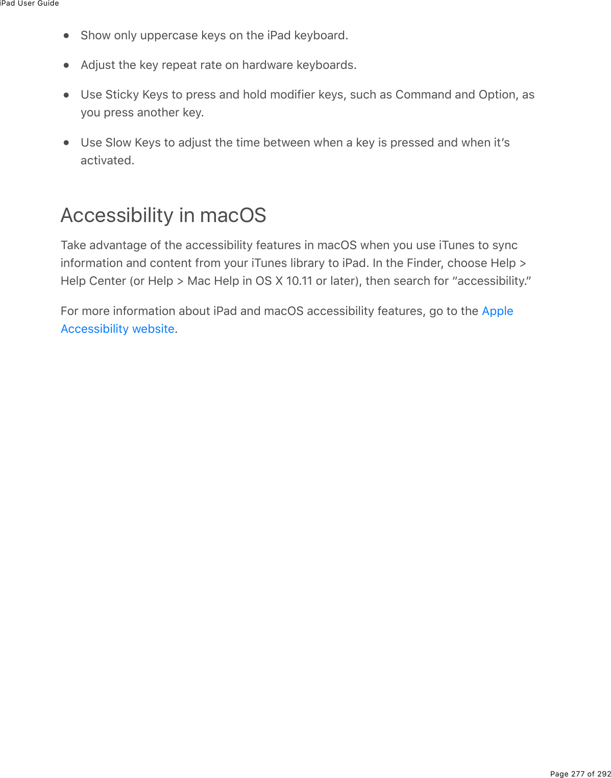 iPad User GuidePage 277 of 292Show only uppercase keys on the iPad keyboard.Adjust the key repeat rate on hardware keyboards.Use Sticky Keys to press and hold modifier keys, such as Command and Option, asyou press another key.Use Slow Keys to adjust the time between when a key is pressed and when itʼsactivated.Accessibility in macOSTake advantage of the accessibility features in macOS when you use iTunes to syncinformation and content from your iTunes library to iPad. In the Finder, choose Help &gt;Help Center (or Help &gt; Mac Help in OS X 10.11 or later), then search for “accessibility.”For more information about iPad and macOS accessibility features, go to the .AppleAccessibility website