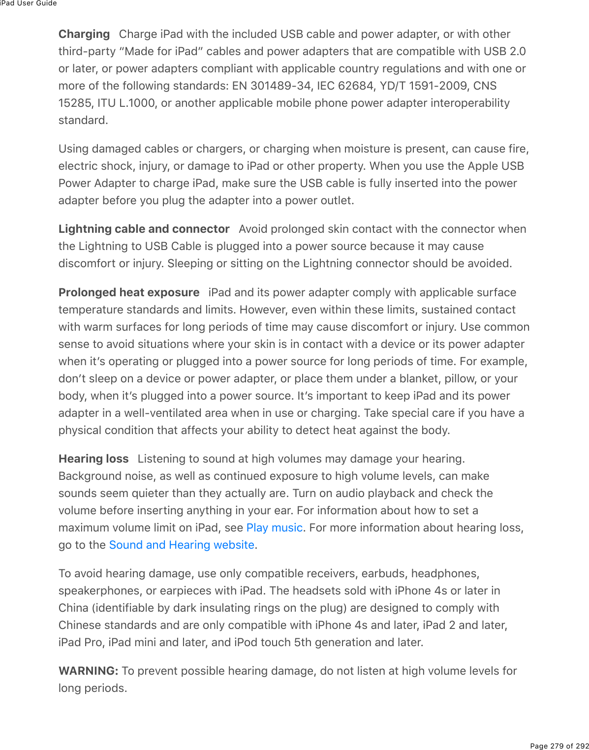 iPad User GuidePage 279 of 292Charging   Charge iPad with the included USB cable and power adapter, or with otherthird-party “Made for iPad” cables and power adapters that are compatible with USB 2.0or later, or power adapters compliant with applicable country regulations and with one ormore of the following standards: EN 301489-34, IEC 62684, YD/T 1591-2009, CNS15285, ITU L.1000, or another applicable mobile phone power adapter interoperabilitystandard.Using damaged cables or chargers, or charging when moisture is present, can cause fire,electric shock, injury, or damage to iPad or other property. When you use the Apple USBPower Adapter to charge iPad, make sure the USB cable is fully inserted into the poweradapter before you plug the adapter into a power outlet.Lightning cable and connector   Avoid prolonged skin contact with the connector whenthe Lightning to USB Cable is plugged into a power source because it may causediscomfort or injury. Sleeping or sitting on the Lightning connector should be avoided.Prolonged heat exposure   iPad and its power adapter comply with applicable surfacetemperature standards and limits. However, even within these limits, sustained contactwith warm surfaces for long periods of time may cause discomfort or injury. Use commonsense to avoid situations where your skin is in contact with a device or its power adapterwhen itʼs operating or plugged into a power source for long periods of time. For example,donʼt sleep on a device or power adapter, or place them under a blanket, pillow, or yourbody, when itʼs plugged into a power source. Itʼs important to keep iPad and its poweradapter in a well-ventilated area when in use or charging. Take special care if you have aphysical condition that affects your ability to detect heat against the body.Hearing loss   Listening to sound at high volumes may damage your hearing.Background noise, as well as continued exposure to high volume levels, can makesounds seem quieter than they actually are. Turn on audio playback and check thevolume before inserting anything in your ear. For information about how to set amaximum volume limit on iPad, see  . For more information about hearing loss,go to the  .To avoid hearing damage, use only compatible receivers, earbuds, headphones,speakerphones, or earpieces with iPad. The headsets sold with iPhone 4s or later inChina (identifiable by dark insulating rings on the plug) are designed to comply withChinese standards and are only compatible with iPhone 4s and later, iPad 2 and later,iPad Pro, iPad mini and later, and iPod touch 5th generation and later.WARNING: To prevent possible hearing damage, do not listen at high volume levels forlong periods.Play musicSound and Hearing website