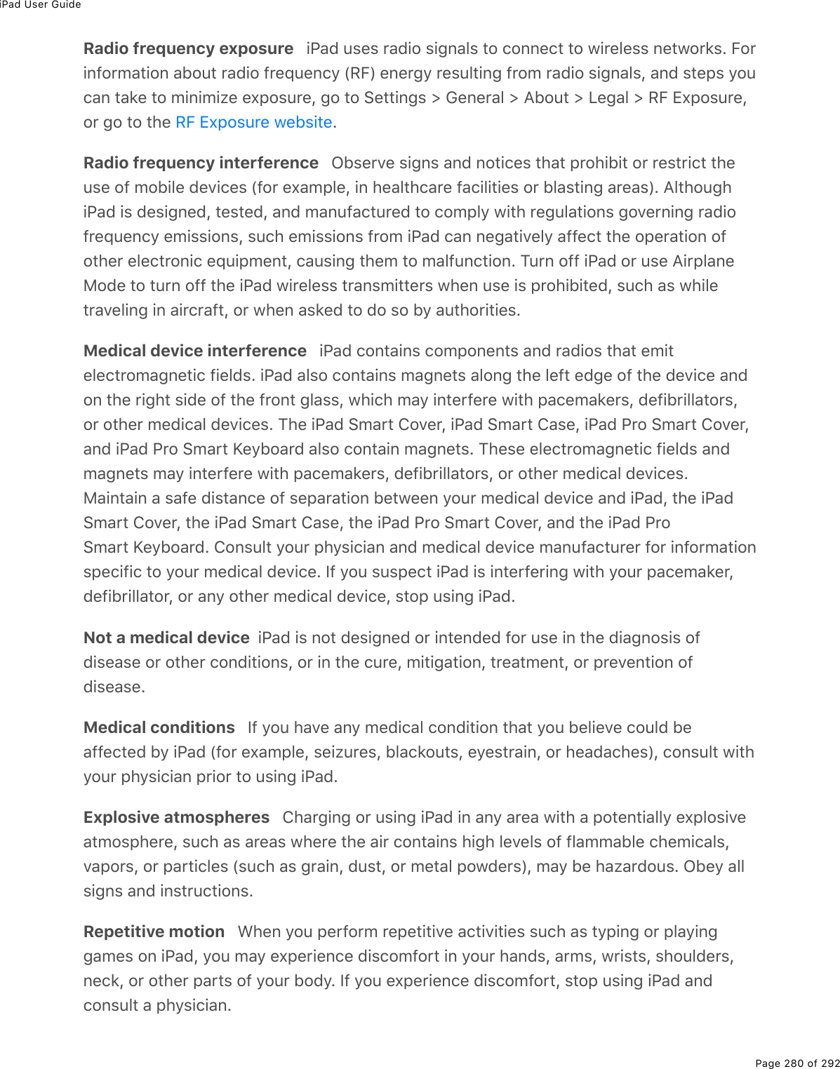 iPad User GuidePage 280 of 292Radio frequency exposure   iPad uses radio signals to connect to wireless networks. Forinformation about radio frequency (RF) energy resulting from radio signals, and steps youcan take to minimize exposure, go to Settings &gt; General &gt; About &gt; Legal &gt; RF Exposure,or go to the  .Radio frequency interference   Observe signs and notices that prohibit or restrict theuse of mobile devices (for example, in healthcare facilities or blasting areas). AlthoughiPad is designed, tested, and manufactured to comply with regulations governing radiofrequency emissions, such emissions from iPad can negatively affect the operation ofother electronic equipment, causing them to malfunction. Turn off iPad or use AirplaneMode to turn off the iPad wireless transmitters when use is prohibited, such as whiletraveling in aircraft, or when asked to do so by authorities.Medical device interference   iPad contains components and radios that emitelectromagnetic fields. iPad also contains magnets along the left edge of the device andon the right side of the front glass, which may interfere with pacemakers, defibrillators,or other medical devices. The iPad Smart Cover, iPad Smart Case, iPad Pro Smart Cover,and iPad Pro Smart Keyboard also contain magnets. These electromagnetic fields andmagnets may interfere with pacemakers, defibrillators, or other medical devices.Maintain a safe distance of separation between your medical device and iPad, the iPadSmart Cover, the iPad Smart Case, the iPad Pro Smart Cover, and the iPad ProSmart Keyboard. Consult your physician and medical device manufacturer for informationspecific to your medical device. If you suspect iPad is interfering with your pacemaker,defibrillator, or any other medical device, stop using iPad.Not a medical device  iPad is not designed or intended for use in the diagnosis ofdisease or other conditions, or in the cure, mitigation, treatment, or prevention ofdisease.Medical conditions   If you have any medical condition that you believe could beaffected by iPad (for example, seizures, blackouts, eyestrain, or headaches), consult withyour physician prior to using iPad.Explosive atmospheres   Charging or using iPad in any area with a potentially explosiveatmosphere, such as areas where the air contains high levels of flammable chemicals,vapors, or particles (such as grain, dust, or metal powders), may be hazardous. Obey allsigns and instructions.Repetitive motion   When you perform repetitive activities such as typing or playinggames on iPad, you may experience discomfort in your hands, arms, wrists, shoulders,neck, or other parts of your body. If you experience discomfort, stop using iPad andconsult a physician.RF Exposure website