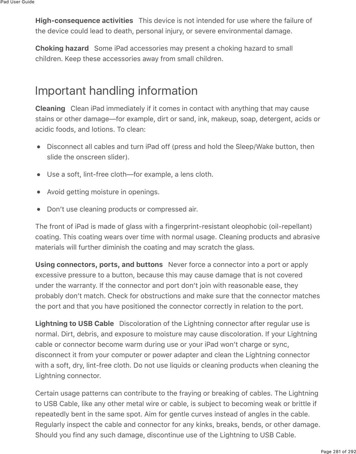 iPad User GuidePage 281 of 292High-consequence activities   This device is not intended for use where the failure ofthe device could lead to death, personal injury, or severe environmental damage.Choking hazard   Some iPad accessories may present a choking hazard to smallchildren. Keep these accessories away from small children.Important handling informationCleaning   Clean iPad immediately if it comes in contact with anything that may causestains or other damage—for example, dirt or sand, ink, makeup, soap, detergent, acids oracidic foods, and lotions. To clean:Disconnect all cables and turn iPad off (press and hold the Sleep/Wake button, thenslide the onscreen slider).Use a soft, lint-free cloth—for example, a lens cloth.Avoid getting moisture in openings.Donʼt use cleaning products or compressed air.The front of iPad is made of glass with a fingerprint-resistant oleophobic (oil-repellant)coating. This coating wears over time with normal usage. Cleaning products and abrasivematerials will further diminish the coating and may scratch the glass.Using connectors, ports, and buttons   Never force a connector into a port or applyexcessive pressure to a button, because this may cause damage that is not coveredunder the warranty. If the connector and port donʼt join with reasonable ease, theyprobably donʼt match. Check for obstructions and make sure that the connector matchesthe port and that you have positioned the connector correctly in relation to the port.Lightning to USB Cable   Discoloration of the Lightning connector after regular use isnormal. Dirt, debris, and exposure to moisture may cause discoloration. If your Lightningcable or connector become warm during use or your iPad wonʼt charge or sync,disconnect it from your computer or power adapter and clean the Lightning connectorwith a soft, dry, lint-free cloth. Do not use liquids or cleaning products when cleaning theLightning connector.Certain usage patterns can contribute to the fraying or breaking of cables. The Lightningto USB Cable, like any other metal wire or cable, is subject to becoming weak or brittle ifrepeatedly bent in the same spot. Aim for gentle curves instead of angles in the cable.Regularly inspect the cable and connector for any kinks, breaks, bends, or other damage.Should you find any such damage, discontinue use of the Lightning to USB Cable.