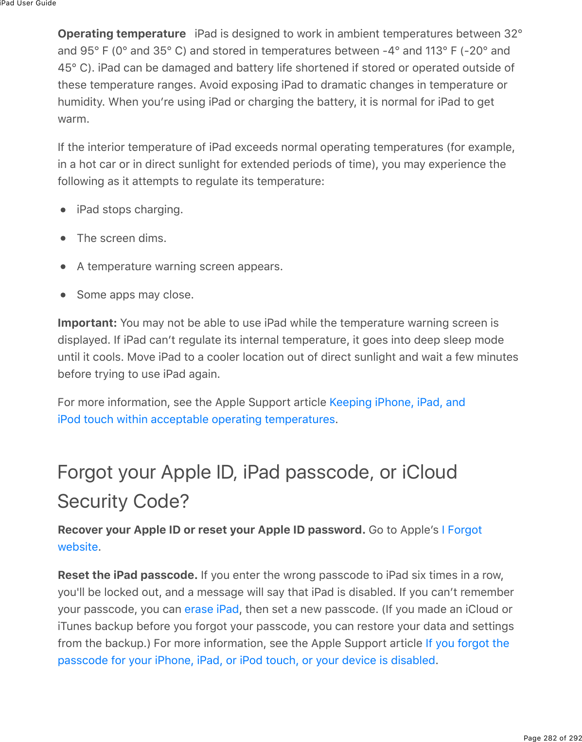 iPad User GuidePage 282 of 292Operating temperature   iPad is designed to work in ambient temperatures between 32°and 95° F (0° and 35° C) and stored in temperatures between -4° and 113° F (-20° and45° C). iPad can be damaged and battery life shortened if stored or operated outside ofthese temperature ranges. Avoid exposing iPad to dramatic changes in temperature orhumidity. When youʼre using iPad or charging the battery, it is normal for iPad to getwarm.If the interior temperature of iPad exceeds normal operating temperatures (for example,in a hot car or in direct sunlight for extended periods of time), you may experience thefollowing as it attempts to regulate its temperature:iPad stops charging.The screen dims.A temperature warning screen appears.Some apps may close.Important: You may not be able to use iPad while the temperature warning screen isdisplayed. If iPad canʼt regulate its internal temperature, it goes into deep sleep modeuntil it cools. Move iPad to a cooler location out of direct sunlight and wait a few minutesbefore trying to use iPad again.For more information, see the Apple Support article .Forgot your Apple ID, iPad passcode, or iCloudSecurity Code?Recover your Apple ID or reset your Apple ID password. Go to Appleʼs .Reset the iPad passcode. If you enter the wrong passcode to iPad six times in a row,you&apos;ll be locked out, and a message will say that iPad is disabled. If you canʼt rememberyour passcode, you can  , then set a new passcode. (If you made an iCloud oriTunes backup before you forgot your passcode, you can restore your data and settingsfrom the backup.) For more information, see the Apple Support article .Keeping iPhone, iPad, andiPod touch within acceptable operating temperaturesI Forgotwebsiteerase iPadIf you forgot thepasscode for your iPhone, iPad, or iPod touch, or your device is disabled